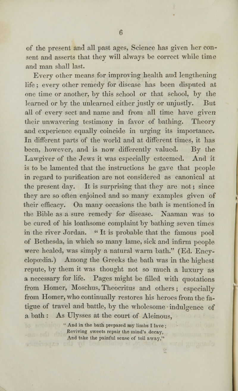 of the present and all past ages, Science has given her con- sent and asserts that they will always be correct while time and man shall last. Every other means for improving health and lengthening life; every other remedy for disease has been disputed at one time or another, by this school or that school, by the learned or by the unlearned either justly or unjustly. But all of every sect and name and from all time have given their unwavering testimony in favor of bathing. Theory and experience equally coincide in urging its importance. In different parts of the world and at different times, it has been, however, and is now differently valued. By the Lawgiver of the Jews it was especially esteemed. And it is to be lamented that the instructions he gave that people in regard to purification are not considered as canonical at the present day. It is surprising that they are not; since they are so often enjoined and so many examples given of their efficacy. On many occasions the bath is mentioned in the Bible as a sure remedy for disease. Naaman was to be cured of his loathsome complaint by bathing seven times in the river Jordan.  It is probable that the famous pool of Bethesda, in which so many lame, sick and infirm people were healed, was simply a natural warm bath. (Ed. Ency- clopaedia.) Among the Greeks the bath was in the highest repute, by them it was thought not so much a luxury as a necessary for life. Pages might be filled with quotations from Homer, Moschus, Theocritus and others; especially from Homer, who continually restores his heroes from the fa- tigue of travel and battle, by the wholesome indulgence of a bath : As Ulysses at the court of Aleinous,  And in the bath prepared my limbs I lave ; Reviving sweets repair the mind's decay, And take the painful sense of toil away,
