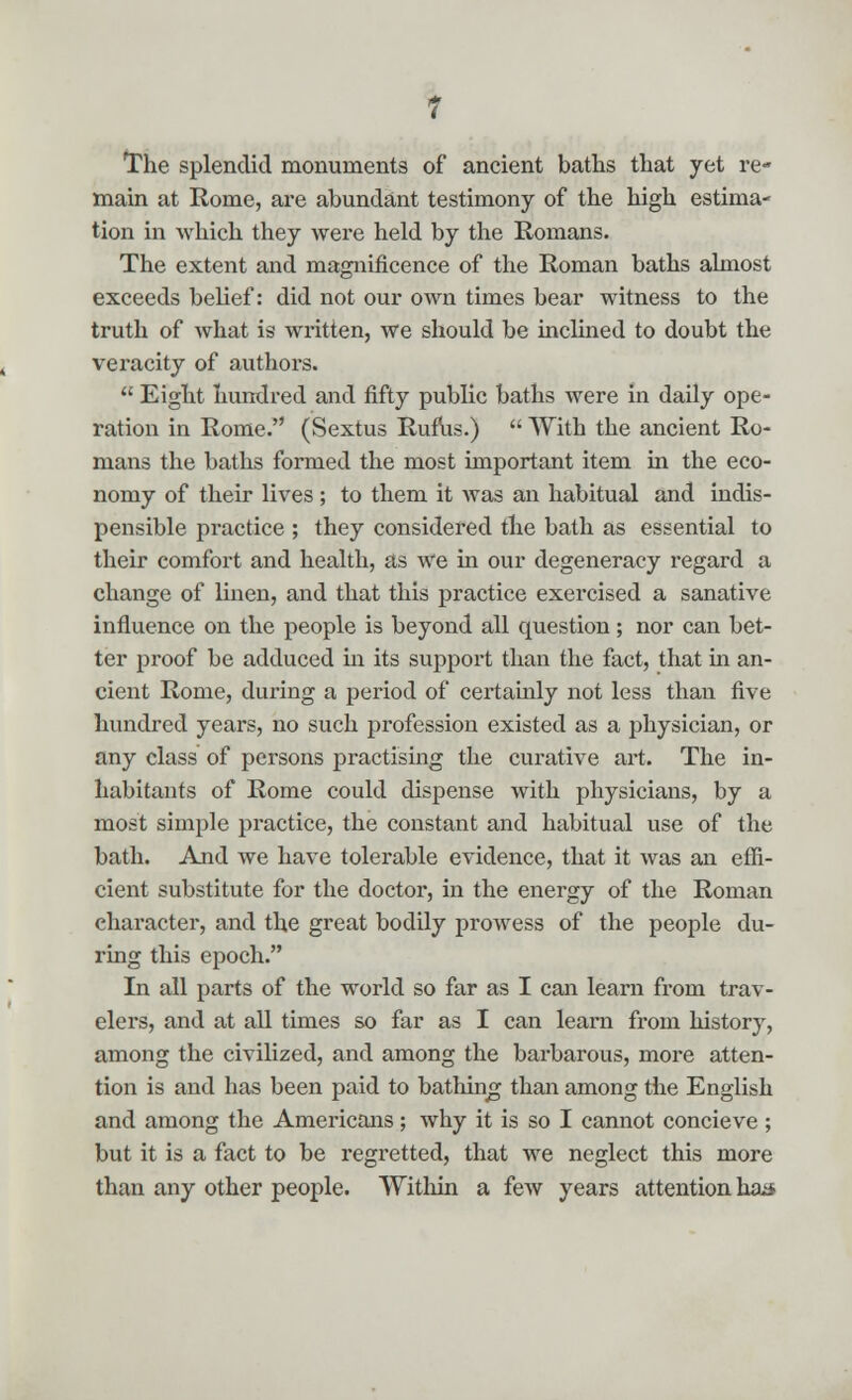 The splendid monuments of ancient baths that yet re- main at Rome, are abundant testimony of the high estima- tion in which they were held by the Romans. The extent and magnificence of the Roman baths almost exceeds belief: did not our own times bear witness to the truth of what is written, we should be inclined to doubt the veracity of authors.  Eight hundred and fifty public baths were in daily ope- ration in Rome. (Sextus Rufus.)  With the ancient Ro- mans the baths formed the most important item in the eco- nomy of their lives; to them it was an habitual and indis- pensible practice ; they considered the bath as essential to their comfort and health, as we in our degeneracy regard a change of linen, and that this practice exercised a sanative influence on the people is beyond all question; nor can bet- ter proof be adduced in its support than the fact, that hi an- cient Rome, during a period of certainly not less than five hundred years, no such profession existed as a physician, or any class of persons practising the curative art. The in- habitants of Rome could dispense with physicians, by a most simple practice, the constant and habitual vise of the bath. And we have tolerable evidence, that it was an effi- cient substitute for the doctor, in the energy of the Roman character, and the great bodily prowess of the people du- ring this epoch. In all parts of the world so far as I can learn from trav- elers, and at all times so far as I can learn from history, among the civilized, and among the barbarous, more atten- tion is and has been paid to bathing than among the English and among the Americans; why it is so I cannot concieve ; but it is a fact to be regretted, that we neglect this more than any other people. Within a few years attention has