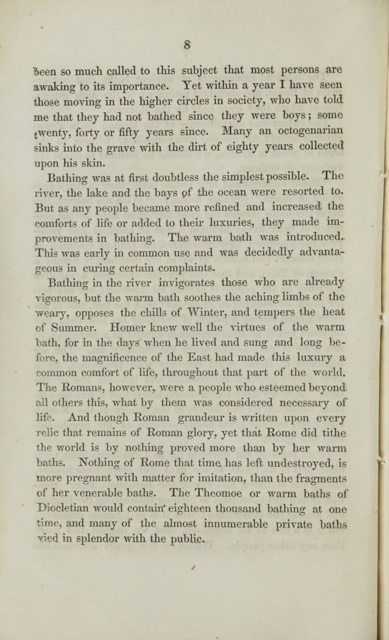 Been so much called to this subject that most persons are awaking to its importance. Yet within a year I have seen those moving in the higher circles in society, who have told me that they had not bathed since they were boys; some twenty, forty or fifty years since. Many an octogenarian sinks into the grave with the dirt of eighty yeai-s collected upon his skin. Bathing was at first doubtless the simplest possible. The river, the lake and the bays pf the ocean were resorted to. But as any people became more refined and increased the comforts of life or added to their luxuries, they made im- provements in bathing. The warm bath was introduced. This was early in common use and was decidedly advanta- geous in curing certain complaints. Bathing in the river invigorates those who are already vigorous, but the warm bath soothes the aching limbs of the weary, opposes the chills of Winter, and tempers the heat of Summer. Homer knew well the virtues of the warm bath, for in the days'when he lived and sung and long be- fore, the magnificence of the East had made this luxury a common comfort of life, throughout that part of the world. The Romans, however, were a people who esteemed beyond all others this, what by them Avas considered necessary of life. And though Roman grandeur is written upon every relic that remains of Roman glory, yet that Rome did tithe the world is by nothing proved more than by her warm baths. Nothing of Rome that time has left undestroyed, is more pregnant with matter for imitation, than the fragments of her venerable baths. The Theomoe or warm baths of Diocletian would contain' eighteen thousand bathing at one time, and many of the almost innumerable private baths vied in splendor with the public.