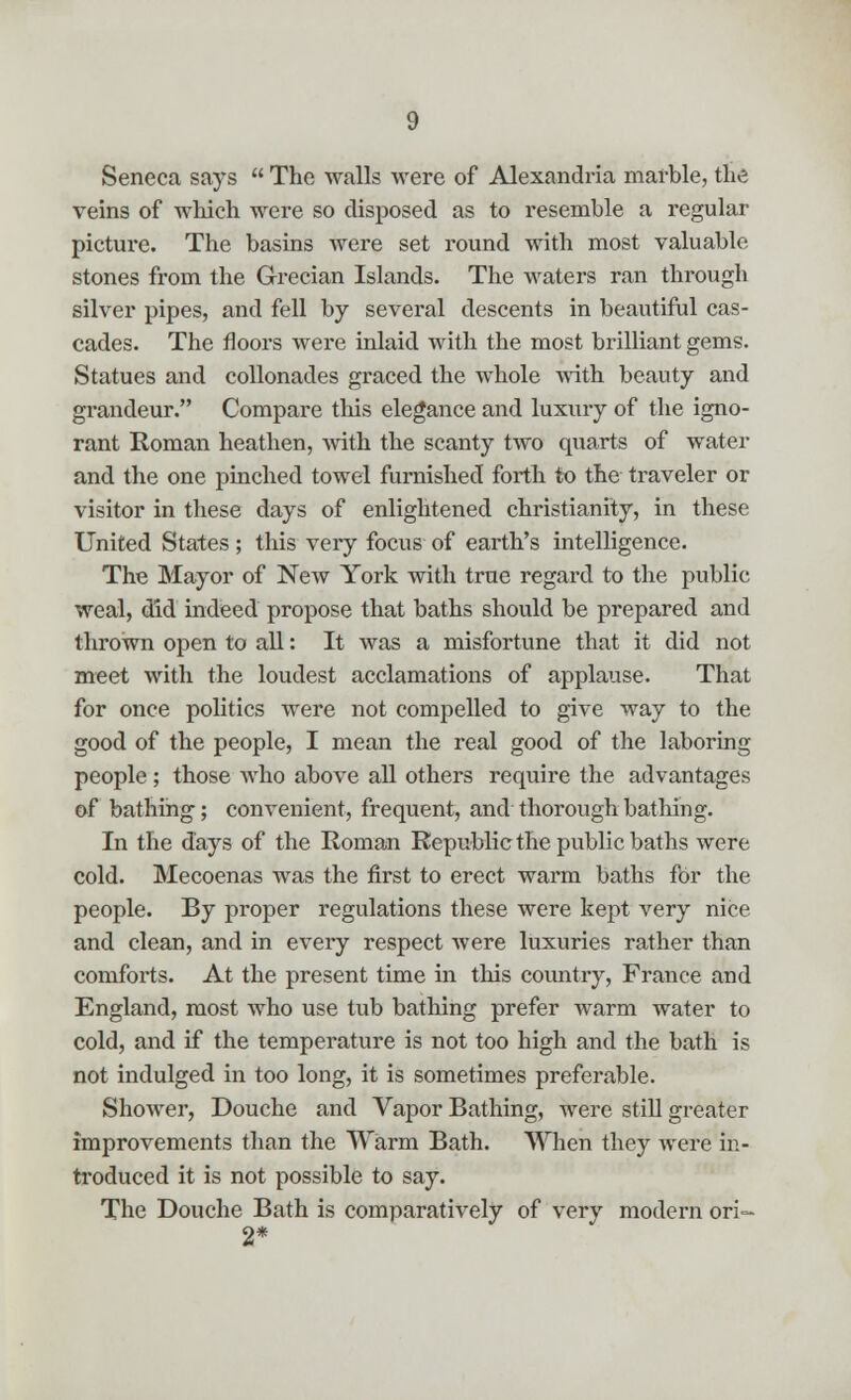 Seneca says  The walls were of Alexandria marble, the veins of which were so disposed as to resemble a regular picture. The basins were set round with most valuable stones from the Grecian Islands. The waters ran through silver pipes, and fell by several descents in beautiful cas- cades. The floors were inlaid with the most brilliant gems. Statues and collonades graced the whole with beauty and grandeur. Compare this elegance and luxury of the igno- rant Roman heathen, with the scanty two quarts of water and the one pinched towel furnished forth to the traveler or visitor in these days of enlightened Christianity, in these United States; this very focus of earth's intelligence. The Mayor of New York with true regard to the public weal, did indeed propose that baths should be prepared and thrown open to all: It was a misfortune that it did not meet with the loudest acclamations of applause. That for once politics were not compelled to give way to the good of the people, I mean the real good of the laboring people; those who above all others require the advantages of bathing; convenient, frequent, and thorough bathing. In the days of the Roman Republic the public baths were cold. Mecoenas was the first to erect warm baths for the people. By proper regulations these were kept very nice and clean, and in every respect were luxuries rather than comforts. At the present time in this country, France and England, most who use tub bathing prefer warm water to cold, and if the temperature is not too high and the bath is not indulged in too long, it is sometimes preferable. Shower, Douche and Vapor Bathing, were still greater improvements than the Warm Bath. When they were in- troduced it is not possible to say. The Douche Bath is comparatively of very modern ori- 2*