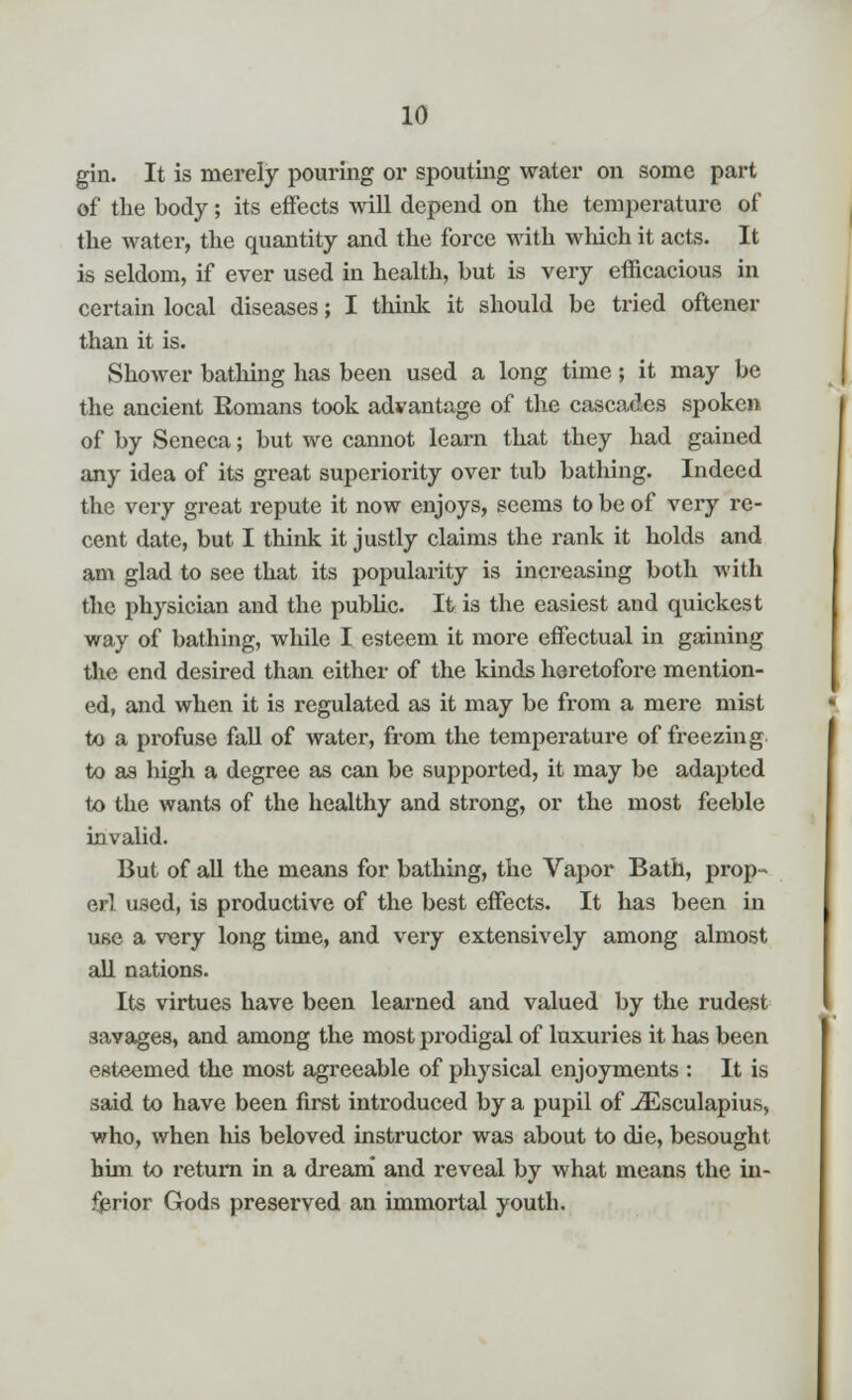 gin. It is merely pouring or spouting water on some part of the body; its effects will depend on the temperature of the water, the quantity and the force with which it acts. It is seldom, if ever used in health, but is very efficacious in certain local diseases; I think it should be tried oftener than it is. Shower bathing has been used a long time; it may be the ancient Romans took advantage of the cascades spoken of by Seneca; but we cannot learn that they had gained any idea of its great superiority over tub bathing. Indeed the very great repute it now enjoys, seems to be of very re- cent date, but I think it justly claims the rank it holds and am glad to see that its popularity is increasing both with the physician and the public. It is the easiest and quickest way of bathing, while I esteem it more effectual in gaining the end desired than either of the kinds heretofore mention- ed, and when it is regulated as it may be from a mere mist to a profuse fall of water, from the temperature of freezing to as high a degree as can be supported, it may be adapted to the wants of the healthy and strong, or the most feeble invalid. But of all the means for bathing, the Vapor Bath, prop- er! used, is productive of the best effects. It has been in use a very long time, and very extensively among almost all nations. Its virtues have been learned and valued by the rudest savages, and among the most prodigal of luxuries it has been esteemed the most agreeable of physical enjoyments : It is said to have been first introduced by a pupil of JEsculapius, who, when his beloved instructor was about to die, besought hun to return in a dream and reveal by what means the in- ferior Gods preserved an immortal youth.