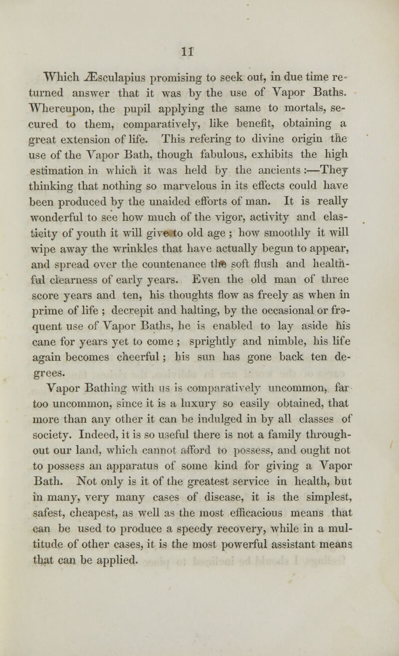 Which iEsculapius promising to seek out, in due time re- turned answer that it was by the use of Vapor Baths. Whereupon, the pupil applying the same to mortals, se- cured to them, comparatively, like benefit, obtaining a great extension of life. This refering to divine origin the use of the Vapor Bath, though fabulous, exhibits the high estimation in which it was held by the ancients :—They thinking that nothing so marvelous in its effects could have been produced by the unaided efforts of man. It is really wonderful to see how much of the vigor, activity and elas- ticity of youth it will give»to old age ; how smoothly it will wipe away the wrinkles that have actually begun to appear, and spread over the countenance tb* soft flush and health- ful clearness of early years. Even the old man of three score years and ten, his thoughts flow as freely as when in prime of life ; decrepit and halting, by the occasional or fra- quent use of Vapor Baths, he is enabled to lay aside his cane for years yet to come ; sprightly and nimble, his life again becomes cheerful; his sun has gone back ten de- grees. Vapor Bathing with us is comparatively uncommon, far too uncommon, since it is a luxury so easily obtained, that more than any other it can be indulged in by all classes of society. Indeed, it is so useful there is not a family through- out our land, which cannot afford to possess, and ought not to possess an apparatus of some kind for giving a Vapor Bath. Not only is it of the greatest service in health, but in many, very many cases of disease, it is the simplest, safest, cheapest, as well as the most efficacious means that can be used to produce a speedy recovery, while in a mul- titude of other cases, it is the most powerful assistant means that can be applied.