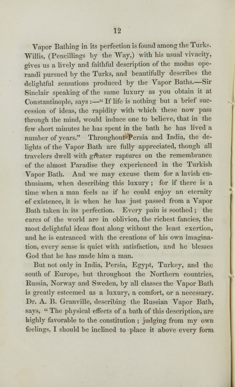 Vapor Bathing in its perfection is found among the Turks. Willis, (Pencillings by the Way,) with his usual vivacity, gives us a lively and faithful description of the modus ope- randi pursued by the Turks, and beautifully describes the delightful sensations produced by the Vapor Baths.—Sir Sinclair speaking of the same luxury as yOu obtain it at Constantinople, says :— If life is nothing but a brief suc- cession of ideas, the rapidity with which these now pass through the mind, would induce one to believe, that in the few short minutes he has spent in the bath he has lived a number of years. Throughout*Persia and India, the de- lights of the Vapor Bath are fully appreciated, though all travelers dwell with greater raptures on the remembrance of the almost Paradise they experienced in the Turkish Vapor Bath. And we may excuse them for a lavish en- thusiasm, when describing this luxury ; for if there is a time when a man feels as if he could enjoy an eternity of existence, it is when he has just passed from a Vapor Bath taken in its perfection. Every pain is soothed ; the cares of the world are in oblivion, the richest fancies, the most delightful ideas float along without the least exertion, and he is entranced with the creations of his own imagina- tion, every sense is quiet with satisfaction, and he blesses God that he has made him a man. But not only in India, Persia, Egypt, Turkey, and the south of Europe, but throughout the Northern countries, Russia, Norway and Sweden, by all classes the Vapor Bath is greatly esteemed as a luxury, a comfort, or a necessary. Dr. A. B. Granville, describing the Russian Vapor Bath, says,  The physical effects of a bath of this description, are highly favorable to the constitution ; judging from my own feelings, I should be inclined to place it above every form