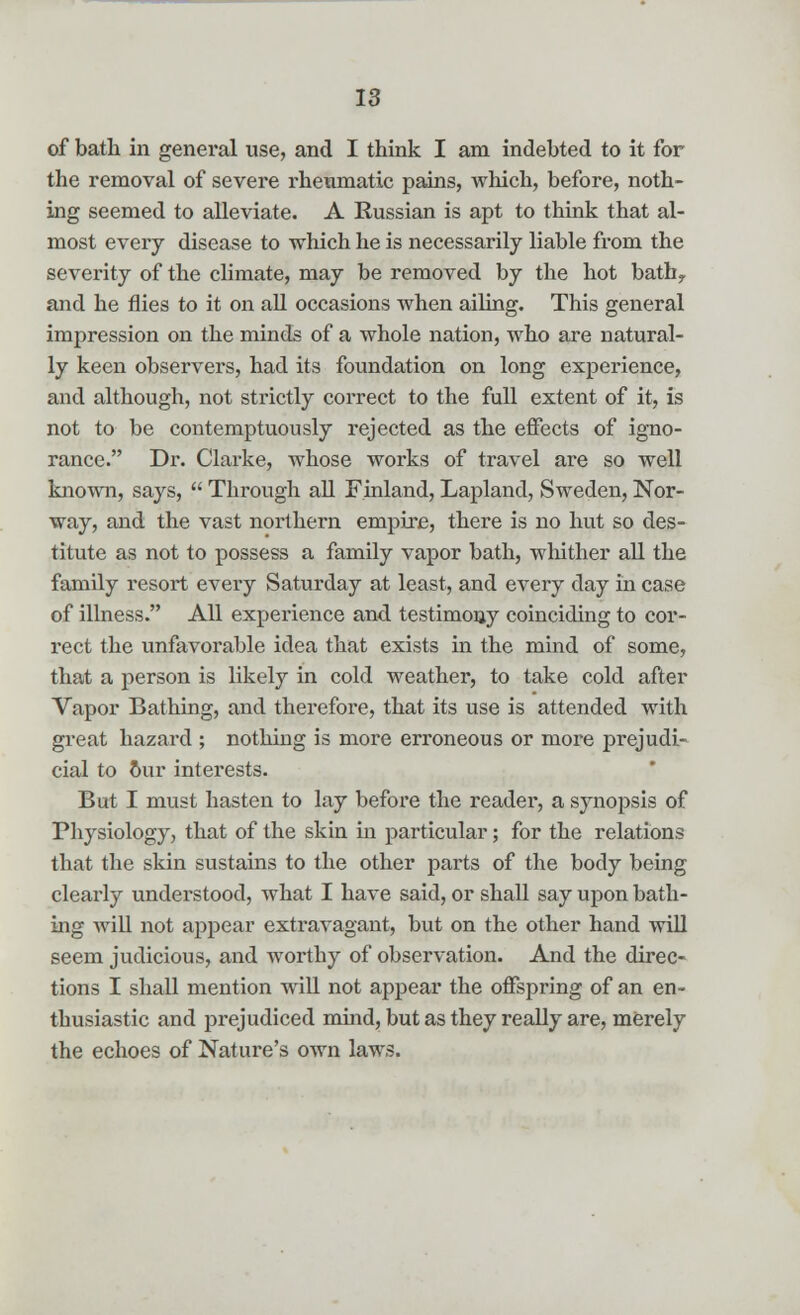 of bath in general use, and I think I am indebted to it for the removal of severe rheumatic pains, which, before, noth- ing seemed to alleviate. A Russian is apt to think that al- most every disease to which he is necessarily liable from the severity of the climate, may be removed by the hot bath> and he flies to it on all occasions when ailing. This general impression on the minds of a whole nation, who are natural- ly keen observers, had its foundation on long experience, and although, not strictly correct to the full extent of it, is not to be contemptuously rejected as the effects of igno- rance. Dr. Clarke, whose works of travel are so well known, says,  Through all Finland, Lapland, Sweden, Nor- way, and the vast northern empire, there is no hut so des- titute as not to possess a family vapor bath, whither all the family resort every Saturday at least, and every day in case of illness. All experience and testimony coinciding to cor- rect the unfavorable idea that exists in the mind of some, that a person is likely in cold weather, to take cold after Vapor Bathing, and therefore, that its use is attended with great hazard ; nothing is more erroneous or more prejudi- cial to our interests. But I must hasten to lay before the reader, a synopsis of Physiology, that of the skin in particular; for the relations that the skin sustains to the other parts of the body being clearly understood, what I have said, or shall say upon bath- ing will not appear extravagant, but on the other hand will seem judicious, and worthy of observation. And the direc- tions I shall mention will not appear the offspring of an en- thusiastic and prejudiced mind, but as they really are, merely the echoes of Nature's own laws.