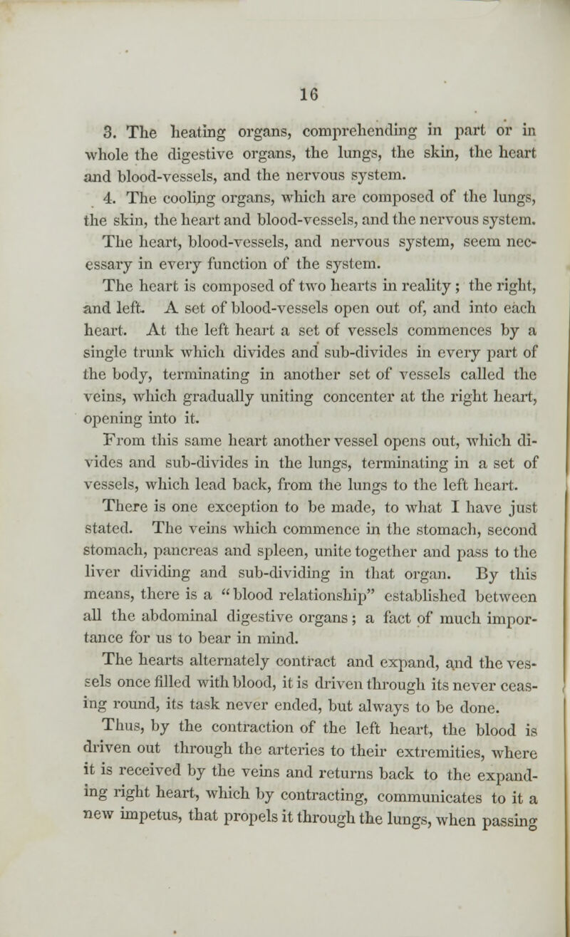 3. The heating organs, comprehending in part or in whole the digestive organs, the lungs, the skin, the heart and blood-vessels, and the nervous system. 4. The cooling organs, which are composed of the lungs, the skin, the heart and blood-vessels, and the nervous system. The heart, blood-vessels, and nervous system, seem nec- essary in every function of the system. The heart is composed of two hearts in reality; the right, and left A set of blood-vessels open out of, and into each heart. At the left heart a set of vessels commences by a single trunk which divides and sub-divides in every part of the body, terminating in another set of vessels called the veins, which gradually uniting concenter at the right heart, opening into it. From this same heart another vessel opens out, which di- vides and sub-divides in the lungs, terminating in a set of vessels, which lead back, from the lungs to the left heart. There is one exception to be made, to what I have just stated. The veins which commence in the stomach, second stomach, pancreas and spleen, unite together and pass to the liver dividing and sub-dividing in that organ. By this means, there is a blood relationship established between all the abdominal digestive organs; a fact of much impor- tance for us to bear in mind. The hearts alternately contract and expand, and the ves- sels once filled with blood, it is driven through its never ceas- ing round, its task never ended, but always to be done. Thus, by the contraction of the left heart, the blood is driven out through the arteries to their extremities, where it is received by the veins and returns back to the expand- ing right heart, which by contracting, communicates to it a new impetus, that propels it through the lungs, when passing