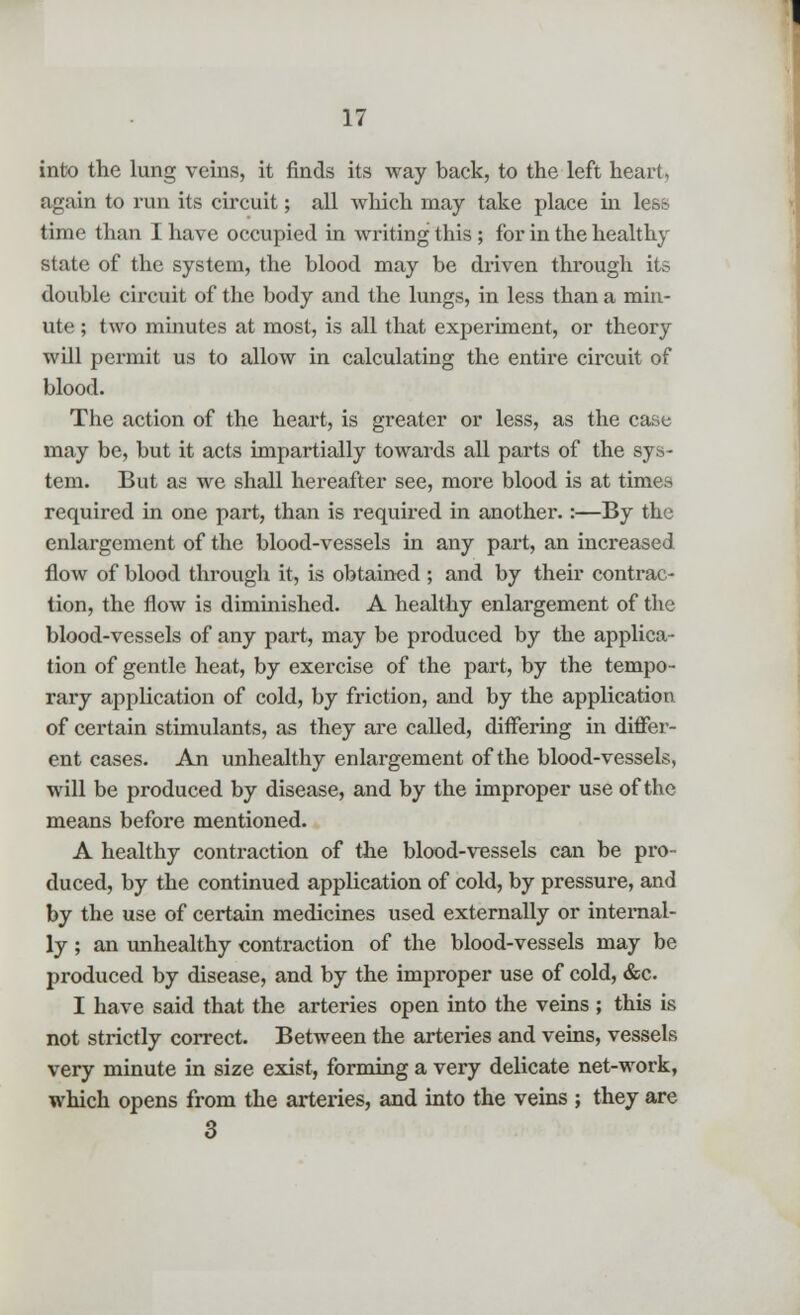 into the lung veins, it finds its way back, to the left heart, again to run its circuit; all which may take place in less time than I have occupied in writing this ; for in the healthy state of the system, the blood may be driven through its double circuit of the body and the lungs, in less than a min- ute ; two minutes at most, is all that experiment, or theory will permit us to allow in calculating the entire cix*cuit of blood. The action of the heart, is greater or less, as the case may be, but it acts impartially towards all parts of the sys- tem. But as we shall hereafter see, more blood is at times required in one part, than is required in another.:—By the enlargement of the blood-vessels in any part, an increased flow of blood through it, is obtained ; and by their contrac- tion, the flow is diminished. A healthy enlargement of the blood-vessels of any part, may be produced by the applica- tion of gentle heat, by exercise of the part, by the tempo- rary application of cold, by friction, and by the application of certain stimulants, as they are called, differing in differ- ent cases. An unhealthy enlargement of the blood-vessels, will be produced by disease, and by the improper use of the means before mentioned. A healthy contraction of the blood-vessels can be pro- duced, by the continued application of cold, by pressure, and by the use of certain medicines used externally or internal- ly ; an unhealthy contraction of the blood-vessels may be produced by disease, and by the improper use of cold, &c I have said that the arteries open into the veins ; this is not strictly correct. Between the arteries and veins, vessels very minute in size exist, forming a very delicate net-work, which opens from the arteries, and into the veins ; they are 3