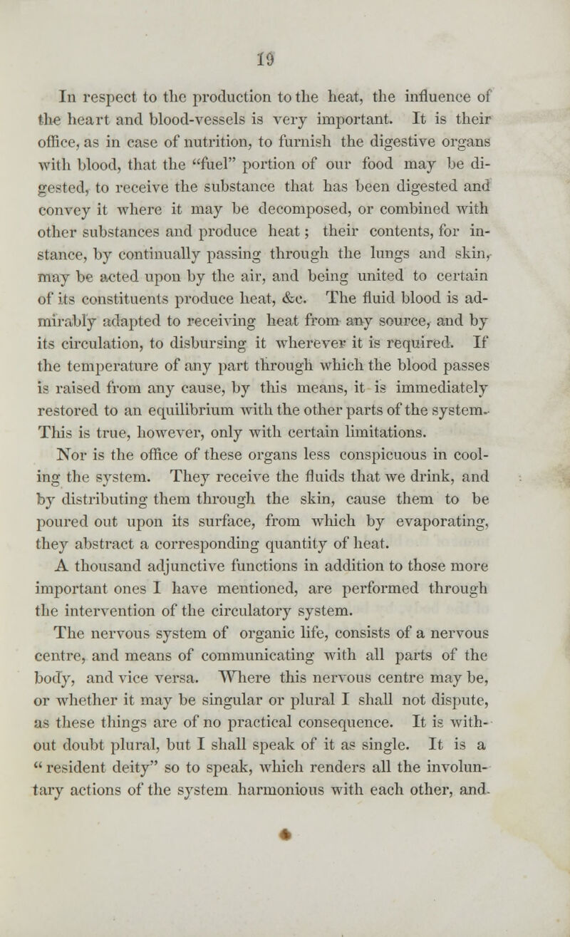 In respect to the production to the heat, the influence of the heart and blood-vessels is very important. It is their office, as in case of nutrition, to furnish the digestive organs with blood, that the fuel portion of our food may be di- gested, to receive the substance that has been digested and convey it where it may be decomposed, or combined with other substances and produce heat; their contents, for in- stance, by continually passing through the lungs and skin, may be acted upon by the air, and being united to certain of its constituents produce heat, &c. The fluid blood is ad- mirably adapted to receiving heat from any source, and by its circulation, to disbursing it wherever it is required. If the temperature of any part through which the blood passes is raised from any cause, by this means, it is immediately restored to an equilibrium with the other parts of the system.- This is true, however, only with certain limitations. Nor is the office of these organs less conspicuous in cool- ing the system. They receive the fluids that we drink, and by distributing them through the skin, cause them to be poured out upon its surface, from which by evaporating, they abstract a corresponding quantity of heat. A thousand adjunctive functions in addition to those more important ones I have mentioned, are performed through the intervention of the circulatory system. The nervous system of organic life, consists of a nervous centre, and means of communicating with all parts of the body, and vice versa. Where this nervous centre may be, or whether it may be singular or plural I shall not dispute, as these things are of no practical consequence. It is with- out doubt plural, but I shall speak of it as single. It is a resident deity so to speak, which renders all the involun- tary actions of the system harmonious with each other, and-