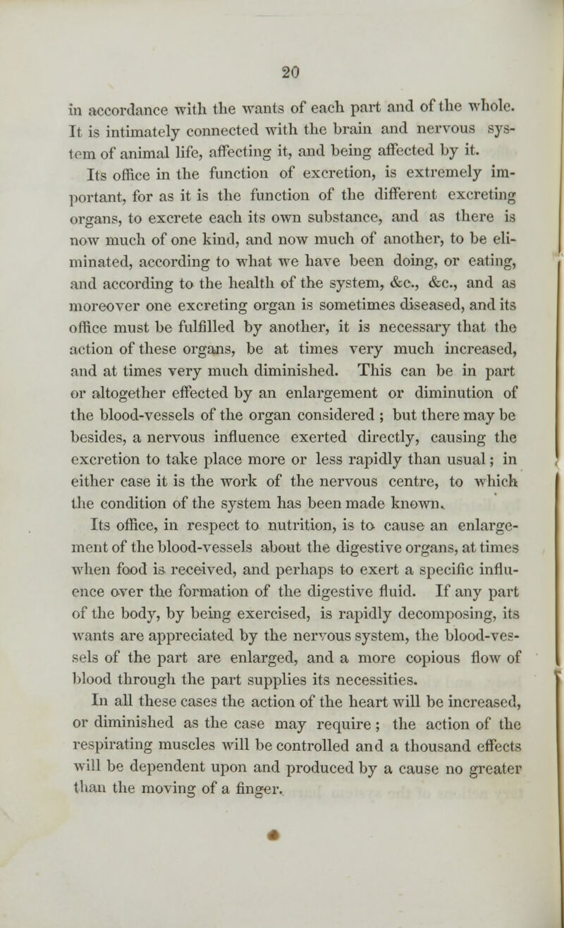in accordance with the wants of each part and of the whole. It is intimately connected with the hrain and nervous sys- tem of animal life, affecting it, and being affected by it. Its office in the function of excretion, is extremely im- portant, for as it is the function of the different excreting organs, to excrete each its own substance, and as there is now much of one kind, and now much of another, to be eli- minated, according to what we have been doing, or eating, and according to the health of the system, &c, &c., and as moreover one excreting organ is sometimes diseased, and its office must be fulfilled by another, it is necessary that the action of these organs, be at times very much increased, and at times very much diminished. This can be in part or altogether effected by an enlargement or diminution of the blood-vessels of the organ considered ; but there may be besides, a nervous influence exerted directly, causing the excretion to take place more or less rapidly than usual; in either case it is the work of the nervous centre, to which the condition of the system has been made known ^ Its office, in respect to nutrition, is to cause an enlarge- ment of the blood-vessels about the digestive organs, at times when food is received, and perhaps to exert a specific influ- ence over the formation of the digestive fluid. If any part of the body, by being exercised, is rapidly decomposing, its wants are appreciated by the nervous system, the blood-ves- sels of the part are enlarged, and a more copious flow of blood through the part supplies its necessities. In all these cases the action of the heart will be increased, or diminished as the case may require; the action of the respirating muscles will be controlled and a thousand effects will be dependent upon and produced by a cause no greater than the moving of a finger.