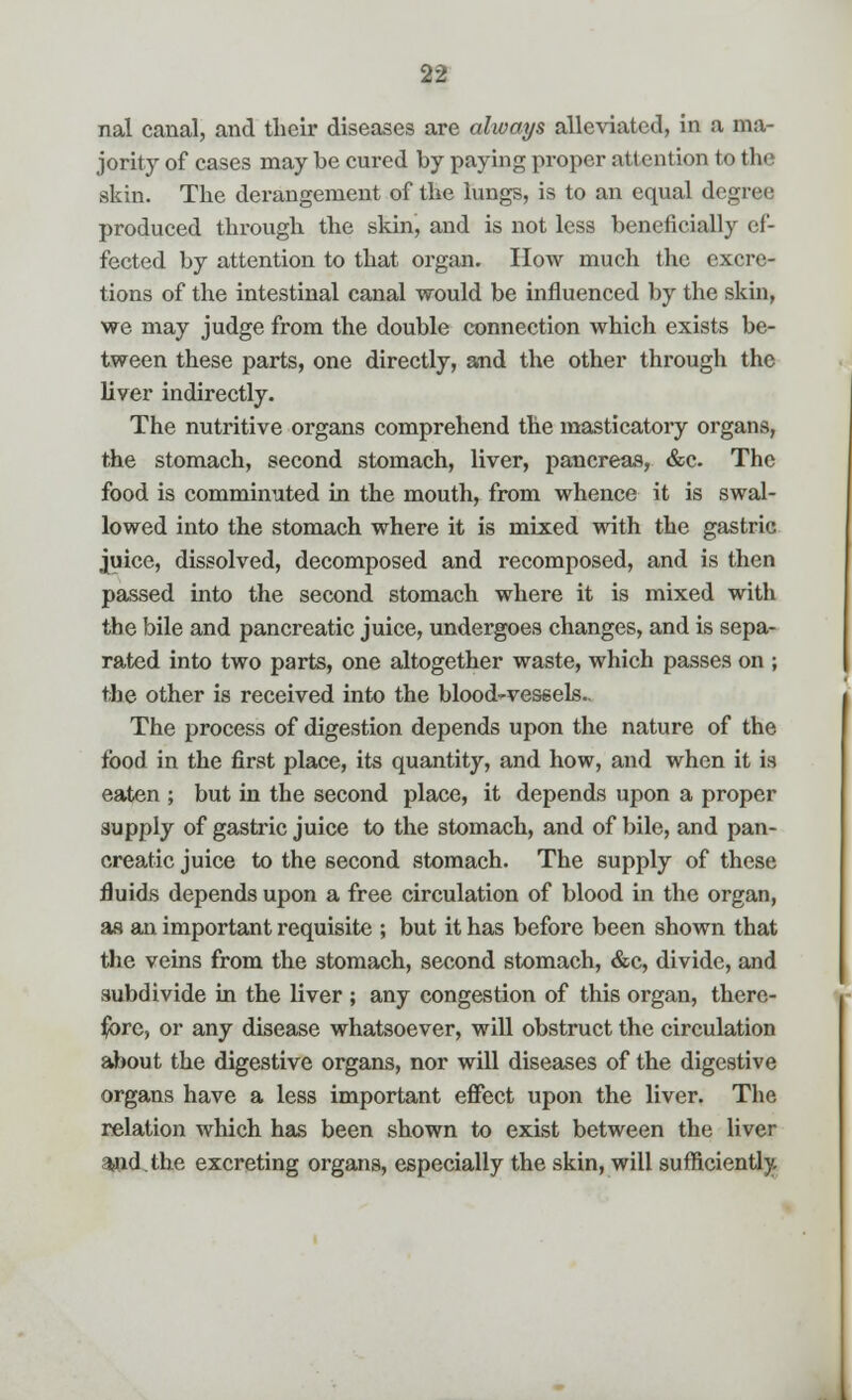 nal canal, and their diseases are always alleviated, in a ma- jority of cases may be cured by paying proper attention to the skin. The derangement of the lungs, is to an equal degree produced through the skin, and is not less beneficially ef- fected by attention to that organ. How much the excre- tions of the intestinal canal would be influenced by the skin, we may judge from the double connection which exists be- tween these parts, one directly, and the other through the liver indirectly. The nutritive organs comprehend the masticatory organs, the stomach, second stomach, liver, pancreas, &c. The food is comminuted in the mouth, from whence it is swal- lowed into the stomach where it is mixed with the gastric juice, dissolved, decomposed and recomposed, and is then passed into the second stomach where it is mixed with the bile and pancreatic juice, undergoes changes, and is sepa- rated into two parts, one altogether waste, which passes on ; the other is received into the blood-vessels.. The process of digestion depends upon the nature of the food in the first place, its quantity, and how, and when it is eaten ; but in the second place, it depends upon a proper supply of gastric juice to the stomach, and of bile, and pan- creatic juice to the second stomach. The supply of these fluids depends upon a free circulation of blood in the organ, as an important requisite ; but it has before been shown that the veins from the stomach, second stomach, &c, divide, and subdivide in the liver ; any congestion of this organ, there- fore, or any disease whatsoever, will obstruct the circulation about the digestive organs, nor will diseases of the digestive organs have a less important effect upon the liver. The relation which has been shown to exist between the liver %nd.the excreting organs, especially the skin, will sufficiently.