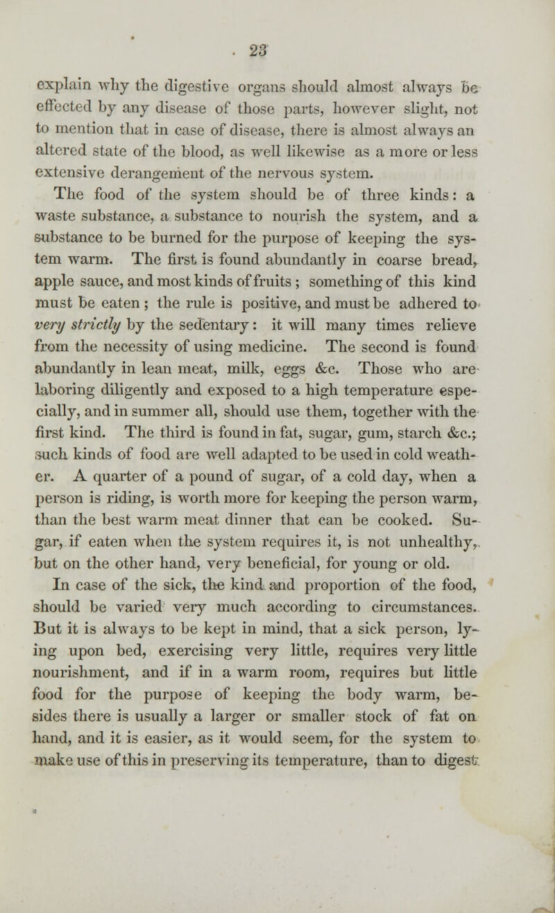 explain why the digestive organs should almost always be effected by any disease of those parts, however slight, not to mention that in case of disease, there is almost always an altered state of the blood, as well likewise as a more or less extensive derangement of the nervous system. The food of the system should be of three kinds: a waste substance, a substance to nourish the system, and a substance to be burned for the purpose of keeping the sys- tem warm. The first is found abundantly in coarse bread, apple sauce, and most kinds of fruits ; something of this kind must be eaten ; the rule is positive, and must be adhered to very strictly by the sedentary: it will many times relieve from the necessity of using medicine. The second is found abundantly in lean meat, milk, eggs &c. Those who are laboring diligently and exposed to a high temperature espe- cially, and in summer all, should use them, together with the first kind. The third is found in fat, sugar, gum, starch &c; such kinds of food are well adapted to be used in cold weath- er. A quarter of a pound of sugar, of a cold day, when a person is riding, is worth more for keeping the person warm, than the best warm meat dinner that can be cooked. Su- gar, if eaten when the system requires it, is not unhealthy, but on the other hand, very beneficial, for young or old. In case of the sick, the kind and proportion of the food, should be varied very much according to circumstances. But it is always to be kept in mind, that a sick person, ly- ing upon bed, exercising very little, requires very little nourishment, and if in a warm room, requires but little food for the purpose of keeping the body warm, be- sides there is usually a larger or smaller stock of fat on hand, and it is easier, as it would seem, for the system to make use of this in preserving its temperature, than to digest