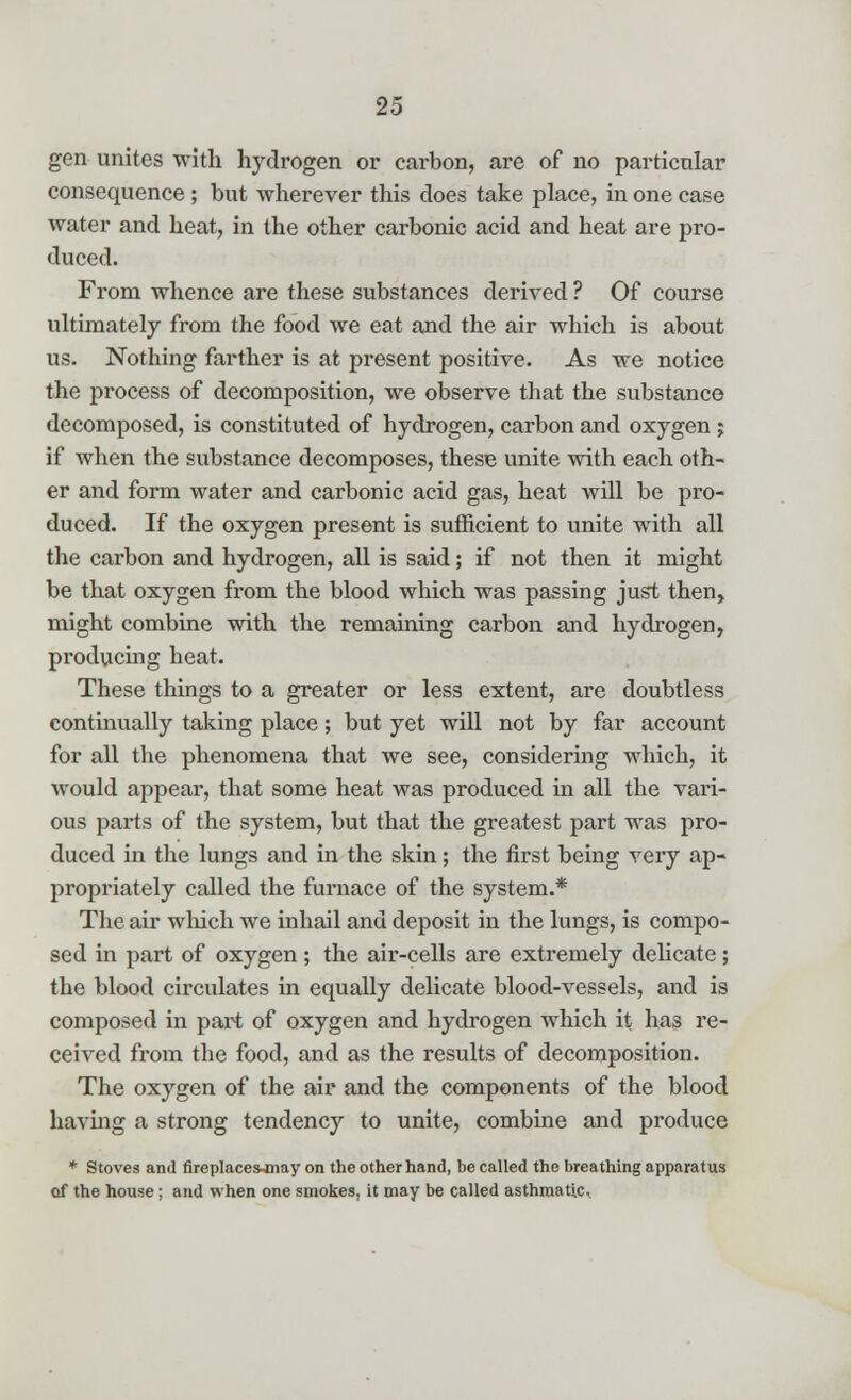 gen unites with hydrogen or carbon, are of no particular consequence ; but wherever this does take place, in one case water and heat, in the other carbonic acid and heat are pro- duced. From whence are these substances derived ? Of course ultimately from the food we eat and the air which is about us. Nothing farther is at present positive. As we notice the process of decomposition, we observe that the substance decomposed, is constituted of hydrogen, carbon and oxygen ; if when the substance decomposes, these unite with each oth- er and form water and carbonic acid gas, heat will be pro- duced. If the oxygen present is sufficient to unite with all the carbon and hydrogen, all is said; if not then it might be that oxygen from the blood which was passing just then, might combine with the remaining carbon and hydrogen, producing heat. These things to a greater or less extent, are doubtless continually taking place ; but yet will not by far account for all the phenomena that we see, considering which, it would appear, that some heat was produced in all the vari- ous parts of the system, but that the greatest part was pro- duced in the lungs and in the skin; the first being very ap- propriately called the furnace of the system.* The air which we inhail and deposit in the lungs, is compo- sed in part of oxygen; the air-cells are extremely delicate; the blood circulates in equally delicate blood-vessels, and is composed in part of oxygen and hydrogen which it has re- ceived from the food, and as the results of decomposition. The oxygen of the air and the components of the blood having a strong tendency to unite, combine and produce * Stoves and fireplaces-may on the other hand, be called the breathing apparatus of the house; and when one smokes, it may be called asthmatic.