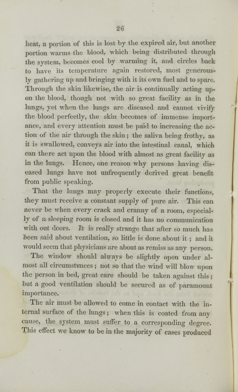 heat, a portion of this is lost by the expired air. hut another portion warms the blood, which being distributed through the system, becomes cool by warming it, and circles bach to have its temperature again restored, most generous- ly gathering up and bringing with it its own fuel and to spare. Through the skin likewise, the air is continually acting up- on the blood, though not with so great facility as in the lungs, yet when the lungs are diseased and cannot vivify the blood perfectly, the skin becomes of immense import- ance, and every attention must be paid to increasing the ac- tion of the air through the skin; the saliva being frothy, as it is swallowed, conveys air into the intestinal canal, which ean there act upon the blood with almost as great facility as in the lungs. Hence, one reason why persons having dis- eased lungs have not unfrecmently derived great benefit from public speaking. That the lungs may properly execute their functions, they must receive a constant supply of pure air. This can never be when every crack and cranny of a room, especial- ly of a sleeping room is closed and it has no communication with out doers. It is really strange that after so much has been said about ventilation, so little is done about it ; and It would seem that physicians are about as remiss as any person. The window should always be slightly open under al- most all circumstances ; not so that the wind will blow upon the person in bed, great care should be taken against this ; but a good ventilation should be secured as of paramount importance. The air must be allowed to come in contact with the in- ternal surface of the lungs ; when this is coated from any cause, the system must suffer to a corresponding degree. This effect we know to be in the majority of cases produced