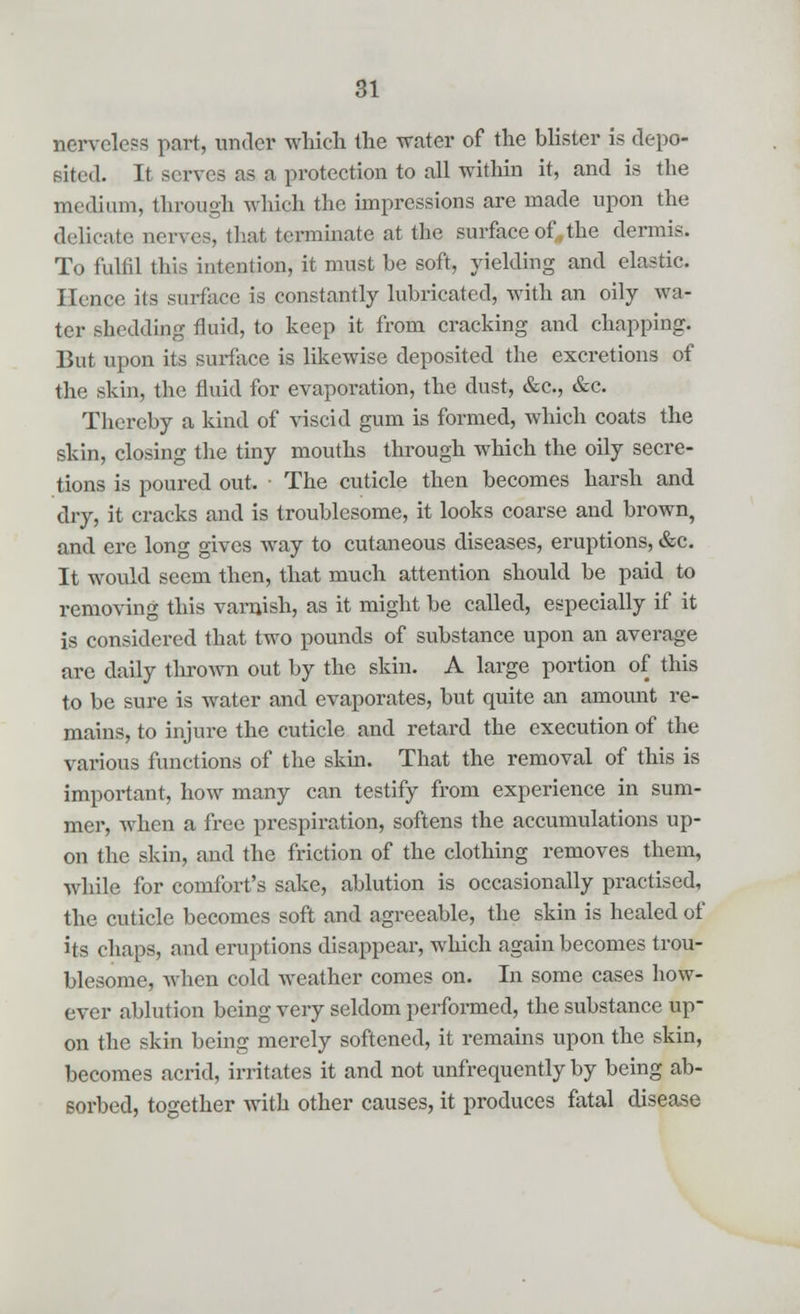 nerveless part, under which the water of the blister is depo- sited. It serves as a protection to all within it, and is the medium, through which the impressions are made upon the delicate nerves, that terminate at the surface of,,the dermis. To fulfil this intention, it must be soft, yielding and elastic. Hence its surface is constantly lubricated, with an oily wa- ter shedding fluid, to keep it from cracking and chapping. But upon its surface is likewise deposited the excretions of the skin, the fluid for evaporation, the dust, &c, &c. Thereby a kind of viscid gum is formed, which coats the skin, closing the tiny mouths through which the oily secre- tions is poured out. ■ The cuticle then becomes harsh and dry, it cracks and is troublesome, it looks coarse and brown, and ere long gives way to cutaneous diseases, eruptions, &c. It would seem then, that much attention should be paid to removing this varnish, as it might be called, especially if it is considered that two pounds of substance upon an average are daily thrown out by the skin. A large portion of this to be sure is water and evaporates, but quite an amount re- mains, to injure the cuticle and retard the execution of the various functions of the skin. That the removal of this is important, how many can testify from experience in sum- mer, when a free prespiration, softens the accumulations up- on the skin, and the friction of the clothing removes them, while for comfort's sake, ablution is occasionally practised, the cuticle becomes soft and agreeable, the skin is healed of its chaps, and eruptions disappear, which again becomes trou- blesome, when cold weather comes on. In some cases how- ever ablution being very seldom performed, the substance up- on the skin being merely softened, it remains upon the skin, becomes acrid, irritates it and not unfrequently by being ab- sorbed, together with other causes, it produces fatal disease