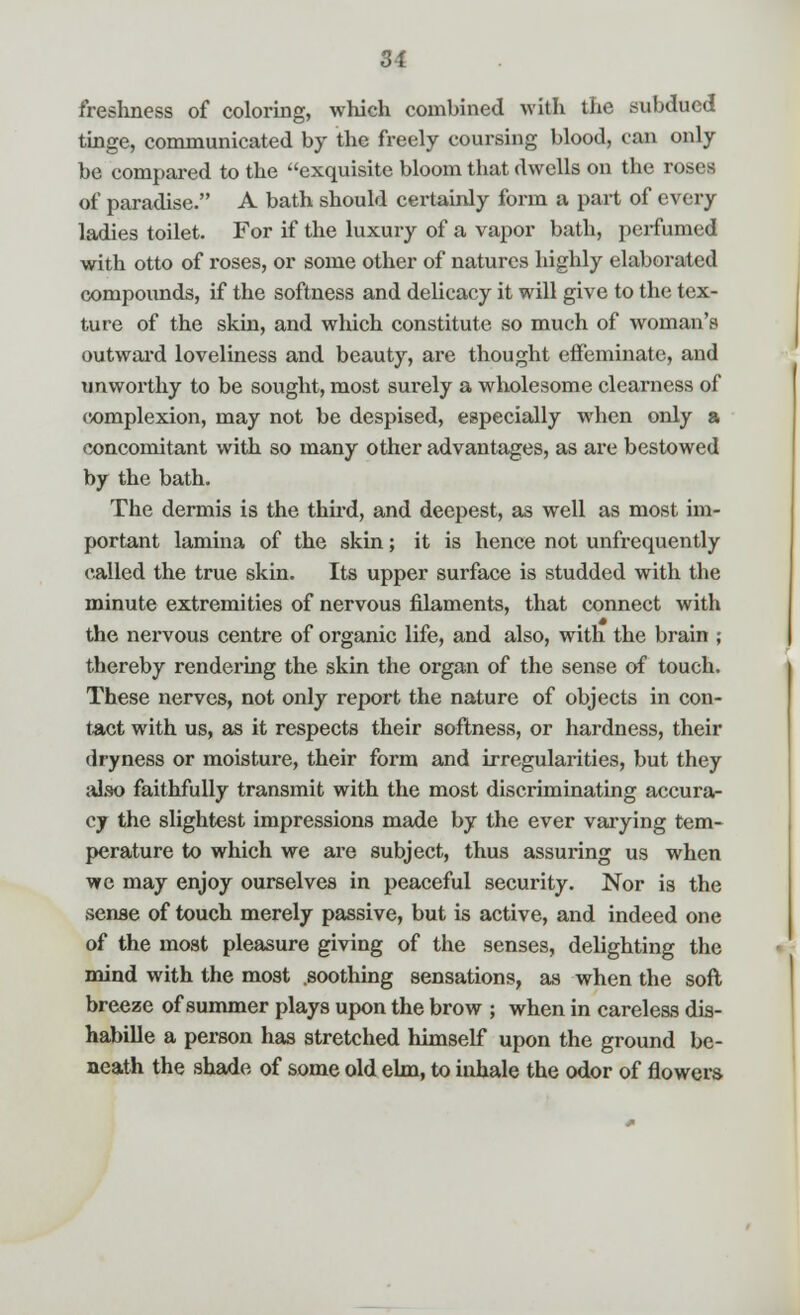 freshness of coloring, which combined with the subdued tinge, communicated by the freely coursing blood, can only be compared to the exquisite bloom that dwells on the roses of paradise. A bath should certainly form a part of every ladies toilet. For if the luxury of a vapor bath, perfumed with otto of roses, or some other of natures highly elaborated compounds, if the softness and delicacy it will give to the tex- ture of the skin, and which constitute so much of woman's outward loveliness and beauty, are thought effeminate, and unworthy to be sought, most surely a wholesome clearness of complexion, may not be despised, especially when only a concomitant with so many other advantages, as are bestowed by the bath. The dermis is the third, and deepest, as well as most im- portant lamina of the skin; it is hence not unfrequently called the true skin. Its upper surface is studded with the minute extremities of nervous filaments, that connect with the nervous centre of organic life, and also, with the brain ; thereby rendering the skin the organ of the sense of touch. These nerves, not only report the nature of objects in con- tact with us, as it respects their softness, or hardness, their dryness or moisture, their form and irregularities, but they also faithfully transmit with the most discriminating accura- cy the slightest impressions made by the ever varying tem- perature to which we are subject, thus assuring us when we may enjoy ourselves in peaceful security. Nor is the sense of touch merely passive, but is active, and indeed one of the moat pleasure giving of the senses, delighting the mind with the most .soothing sensations, as when the soft- breeze of summer plays upon the brow ; when in careless dis- habille a person has stretched himself upon the ground be- neath the shade of some old elm, to inhale the odor of flowers