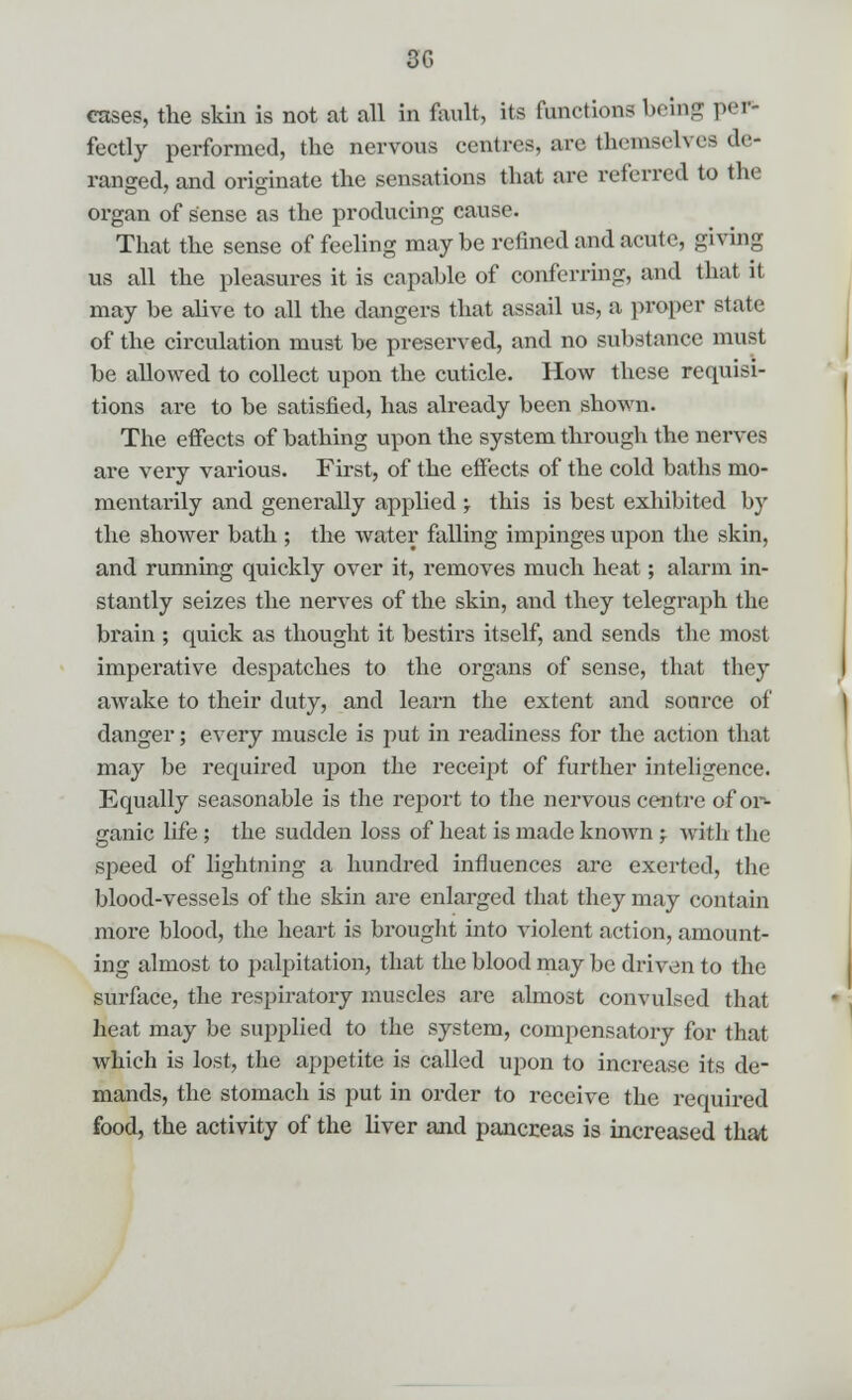 3G cases, the skin is not at all in fault, its functions being pel* fectly performed, the nervous centres, are themselves de- ranged, and originate the sensations that are referred to the organ of sense as the producing cause. That the sense of feeling may be refined and acute, giving UB all the pleasures it is capable of conferring, and that it may be alive to all the dangers that assail us, a proper state of the circulation must be preserved, and no substance must be allowed to collect upon the cuticle. How these requisi- tions are to be satisfied, has already been shown. The effects of bathing upon the system through the nerves are very various. First, of the effects of the cold baths mo- mentarily and generally applied ; this is best exhibited by the shower bath ; the water falling impinges upon the skin, and running quickly over it, removes much heat; alarm in- stantly seizes the nerves of the skin, and they telegraph the brain ; quick as thought it bestirs itself, and sends the most imperative despatches to the organs of sense, that they awake to their duty, and learn the extent and source of danger; every muscle is put in readiness for the action that may be required upon the receipt of further inteligence. Equally seasonable is the report to the nervous centre of or- ganic life; the sudden loss of heat is made known ; with the speed of lightning a hundred influences are exerted, the blood-vessels of the skin are enlarged that they may contain more blood, the heart is brought into violent action, amount- ing almost to palpitation, that the blood may be driven to the surface, the respiratory muscles are almost convulsed that heat may be supplied to the system, compensatory for that which is lost, the appetite is called upon to increase its de- mands, the stomach is put in order to receive the required food, the activity of the liver and pancreas is increased that