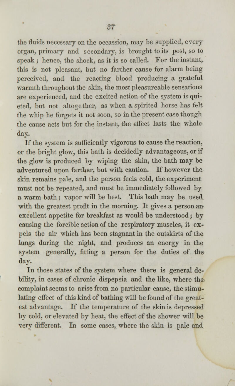 the fluids necessary on the occassion, may be supplied, every organ, primary and secondary, is brought to its post, so to speak ; hence, the shock, as it is so called. For the instant, this is not pleasant, but no farther cause for alarm being perceived, and the reacting blood producing a grateful warmth throughout the skin, the most pleasureable sensations are experienced, and the excited action of the system is qui- eted, but not altogether, as when a spirited horse has felt the whip he forgets it not soon, so in the present case though the cause acts but for the instant, the effect lasts the whole day. If the system is sufficiently vigorous to cause the reaction, or the bright glow, this bath is decidedly advantageous, or if the glow is produced by wiping the skin, the bath may be adventured upon farther, but with caution. If however the skin remains pale, and the person feels cold, the experiment must not be repeated, and must be immediately followed by a warm bath; vapor will be best. This bath may be used with the greatest profit in the morning. It gives a person an excellent appetite for breakfast as would be understood; by causing the forcible action of the respiratory muscles, it ex- pels the air which has been stagnant in the outskirts of the lungs during the night, and produces an energy in the system generally, fitting a person for the duties of the day. In those states of the system where there is general de- bility, in cases of chronic dispepsia and the like, where the eomplaint seems to arise from no particular cause, the stimu- lating effect of this kind of bathing will be found of the great- est advantage. If the temperature of the skin is depressed by cold, or elevated by heat, the effect of the shower will be very different. In some cases, where the skin is pale and