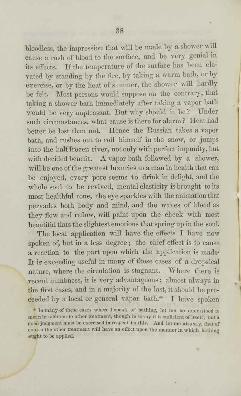 bloodless, the impression that will be made by a shower will cause a rush of blood to the surface, and be very genial in its effects. If the temperature of the surface has been ele- vated by standing by the fire, by taking a warm bath, or by exercise, or by the heat of summer, the shower will hardly be felt. Most persons Avould suppose on the contrary, that taking a shower bath immediately after taking a vapor bath would be very unpleasant. But why should it be ? Under such circumstances, what cause is there for alarm? Heat had better be lost than not. Hence the Russian takes a vapor bath, and rushes out to roll himself in the snow, or jumps into the half frozen river, not only with perfect impunity, but with decided benefit. A vapor bath followed by a shower, will be one of the greatest luxuries to a man in health that can be enjoyed, every pore seems to drink in delight, and the whole soul to be revived, mental elasticity is brought to its most healthful tone, the eye sparkles with the animation that pervades both body and mind, and the waves of blood as they flow and reflow, will paint upon the cheek with most beautiful tints the slightest emotions that spring up hi the soul. The local application will have the effects I have now spoken of, but in a less degree; the chief effect is to cause a reaction to the part upon which the application is made* It isf exceeding useful in many of those cases of a dropsical nature, where the circulation is stagnant. Where there is recent numbness, it is very advantageous; almost always in the first cases, and in a majority of the last, it should be pro- ceeded by a local or general vapor bath.* I have spoken * In many of these cases where I speak of bathing, let me be understood to mean in addition to other treatment, though in many it is sufficient of itself; but a good judgment must be exercised in respect to this. And let me alsosay, thatof course the other treatment will have an effect upon the manner in which bathin ought to be applied,