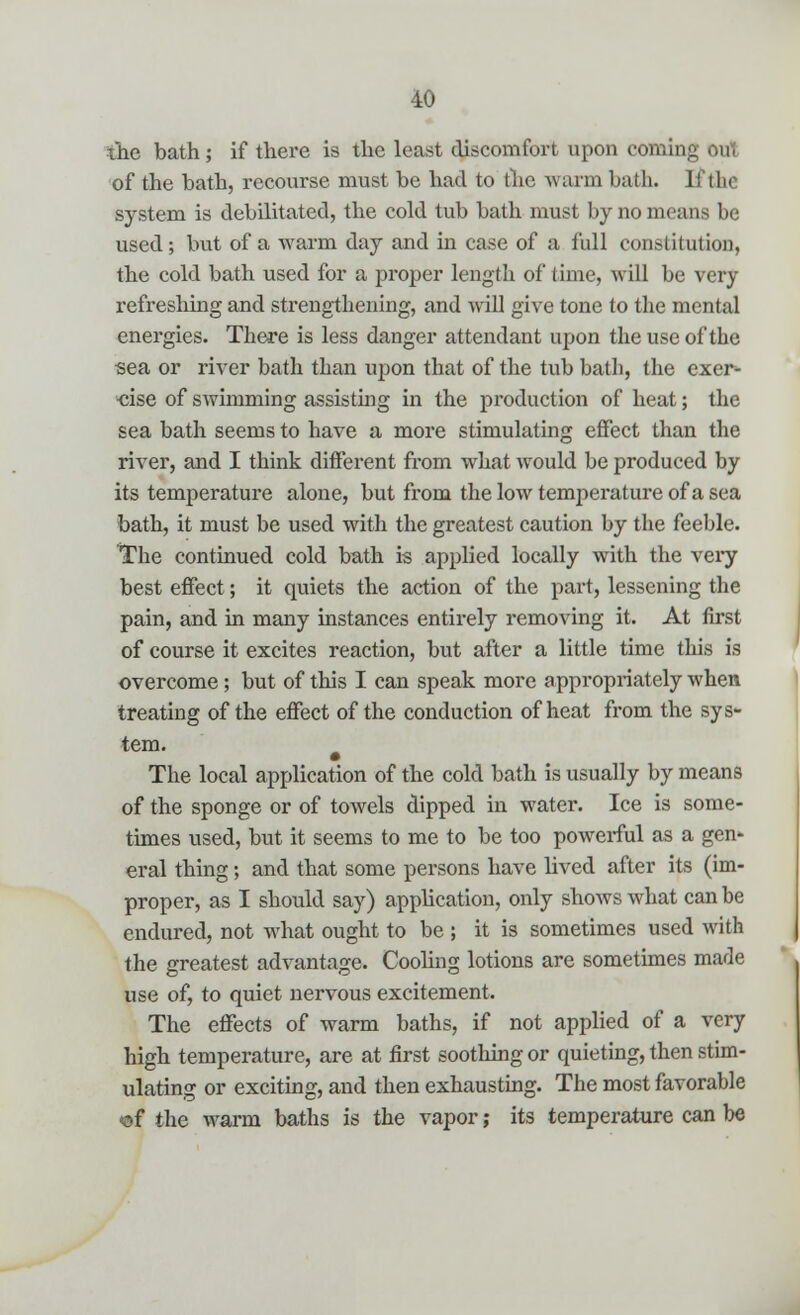 the bath; if there is the least discomfort upon coming oul of the bath, recourse must be had to the warm bath, l! tin system is debilitated, the cold tub bath must by no means be used; but of a warm day and in case of a full constitution, the cold bath used for a proper length of time, will be very refreshing and strengthening, and will give tone to the mental energies. There is less danger attendant upon the use of the sea or river bath than upon that of the tub bath, the exer- eise of swimming assisting in the production of heat; the sea bath seems to have a more stimulating effect than the river, and I think different from what would be produced by its temperature alone, but from the low temperature of a sea bath, it must be used with the greatest caution by the feeble. The continued cold bath is applied locally with the very best effect; it quiets the action of the part, lessening the pain, and in many instances entirely removing it. At first of course it excites reaction, but after a little time this is overcome ; but of this I can speak more appropriately when treating of the effect of the conduction of heat from the sys- tem. The local application of the cold bath is usually by means of the sponge or of towels dipped in water. Ice is some- times used, but it seems to me to be too powerful as a gen- eral thing; and that some persons have lived after its (im- proper, as I should say) application, only shows what can be endured, not what ought to be ; it is sometimes used with the greatest advantage. Cooling lotions are sometimes made use of, to quiet nervous excitement. The effects of warm baths, if not applied of a very high temperature, are at first soothing or quieting, then stim- ulating or exciting, and then exhausting. The most favorable of the warm baths is the vapor; its temperature can be