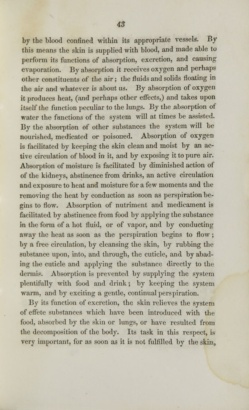 by the blood confined within its appropriate vessels. By this means the skin is supplied with blood, and made able to perform its functions of absorption, excretion, and causing evaporation. By absorption it receives oxygen and perhaps other constituents of the air; the fluids and solids floating in the air and whatever is about us. By absorption of oxygen it produces heat, (and perhaps other effects,) and takes upon itself the function peculiar to the lungs. By the absorption of water the functions of the system will at times be assisted. By the absorption of other substances the system will be nourished, medicated or poisoned. Absorption of oxygen is facilitated by keeping the skin clean and moist by an ac- tive circulation of blood in it, and by exposing it to pure air. Absorption of moisture is facilitated by diminished action of of the kidneys, abstinence from drinks, an active circulation and exposure to heat and moisture for a few moments and the removing the heat by conduction as soon as perspiration be- gins to flow. Absorption of nutriment and medicament is facilitated by abstinence from food by applying the substance in the form of a hot fluid, or of vapor, and by conducting away the heat as soon as the perspiration begins to flow ; by a free circulation, by cleansing the skin, by rubbing the substanee upon, into, and through, the cuticle, and by abad- ing the cuticle and applying the substance directly to the dermis. Absorption is prevented by supplying the system plentifully with food and drink; by keeping the system warm, and by exciting a gentle, continual perspiration. By its function of excretion, the skin relieves the system of effete substances which have been introduced with the food, absorbed by the skin or lungs, or have resulted from the decomposition of the body. Its task in this respect, is very important, for as soon a3 it is not fulfilled by the skha,.