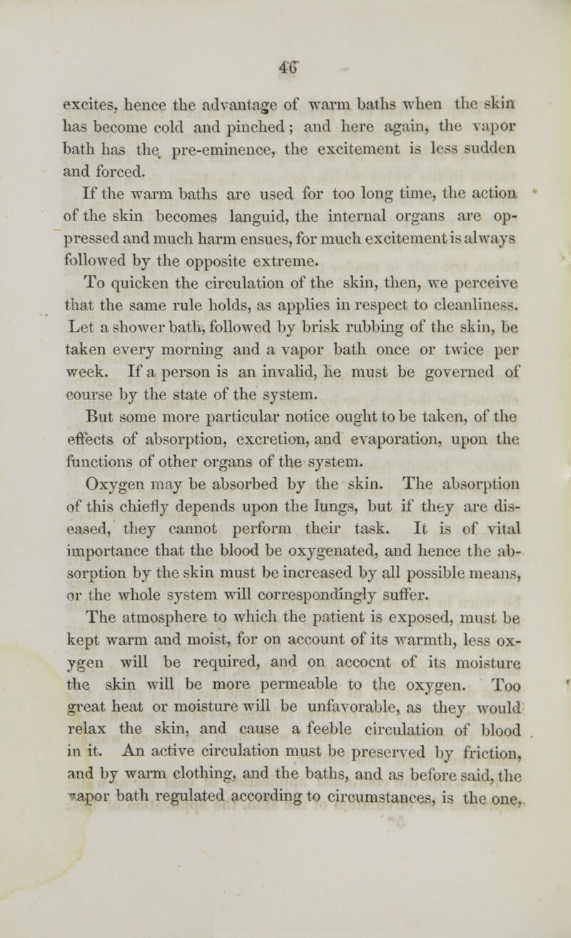 excites, hence the advantage of warm baths when the skin has become cold and pinched; and here again, the vapor bath has the pre-eminence, the excitement is less sudden and forced. If the warm baths are used for too long time, the action of the skin becomes languid, the internal organs are op- pressed and much harm ensues, for much excitement is always followed by the opposite extreme. To quicken the circulation of the skin, then, we perceive that the same rule holds, as applies in respect to cleanliness. Let a shower bath, followed by brisk rubbing of the skin, be taken every morning and a vapor bath once or twice per week. If a person is an invalid, he must be governed of course by the state of the system. But some more particular notice ought to be taken, of the effects of absorption, excretion, and evaporation, upon the functions of other organs of the system. Oxygen may be absorbed by the skin. The absorption of this chiefly depends upon the lungs, but if they are dis- eased, they cannot perform their task. It is of vital importance that the blood be oxygenated, and hence the ab- sorption by the skin must be increased by all possible means, or the whole system will correspondingly suffer. The atmosphere to which the patient is exposed, must be kept warm and moist, for on account of its warmth, less ox- ygen will be required, and on accocnt of its moisture the skin will be more permeable to the oxygen. Too great heat or moisture will be unfavorable, as they would relax the skin, and cause a feeble circulation of blood in it. An active circulation must be preserved by friction, and by warm clothing, and the baths, and as before said, the ?apor bath regulated according to circumstances, is the one,