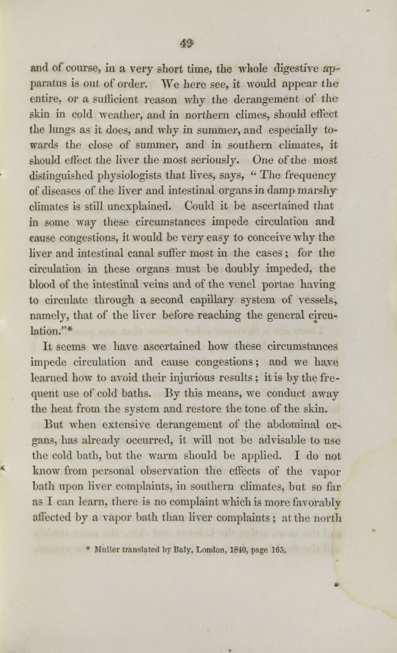 and of course, in a very short time, the whole digestive ap- paratus is out of order. We here see, it would appear the entire, or a sufficient reason why the derangement of the skin in cold weather, and in northern climes, should effect the lungs as it does, and why in summer, and especially to- wards the close of summer, and in southern climates, it should effect the liver the most seriously. One of the most distinguished physiologists that lives, says,  The frequency of diseases of the liver and intestinal organs in damp marshy climates is still unexplained. Could it be ascertained that in some way these circumstances impede circulation and cause congestions, it would be very easy to conceive why the liver and intestinal canal suffer most in the cases; for the circulation in these organs must be doubly impeded, the blood of the intestinal veins and of the venel portae having to circulate through a second capillary system of vessels, namely, that of the liver before reaching the general circu- lation.* It seems we have ascertained how these circumstances impede circulation and cause congestions; and we have learned how to avoid their injurious results; it is by the fre- quent use of cold baths. By this means, we conduct away the heat from the system and restore the tone of the skin. But Avhen extensive derangement of the abdominal or-, gans, has already occurred, it will not be advisable to use the cold bath, but the warm should be applied. I do not know from personal observation the effects of the vapor bath upon liver complaints, in southern climates, but so far as I can learn, there is no complaint which is more favorably affected by a vapor bath than liver complaints; at the north * Muller translated by Baly, London, 1840, page 165.