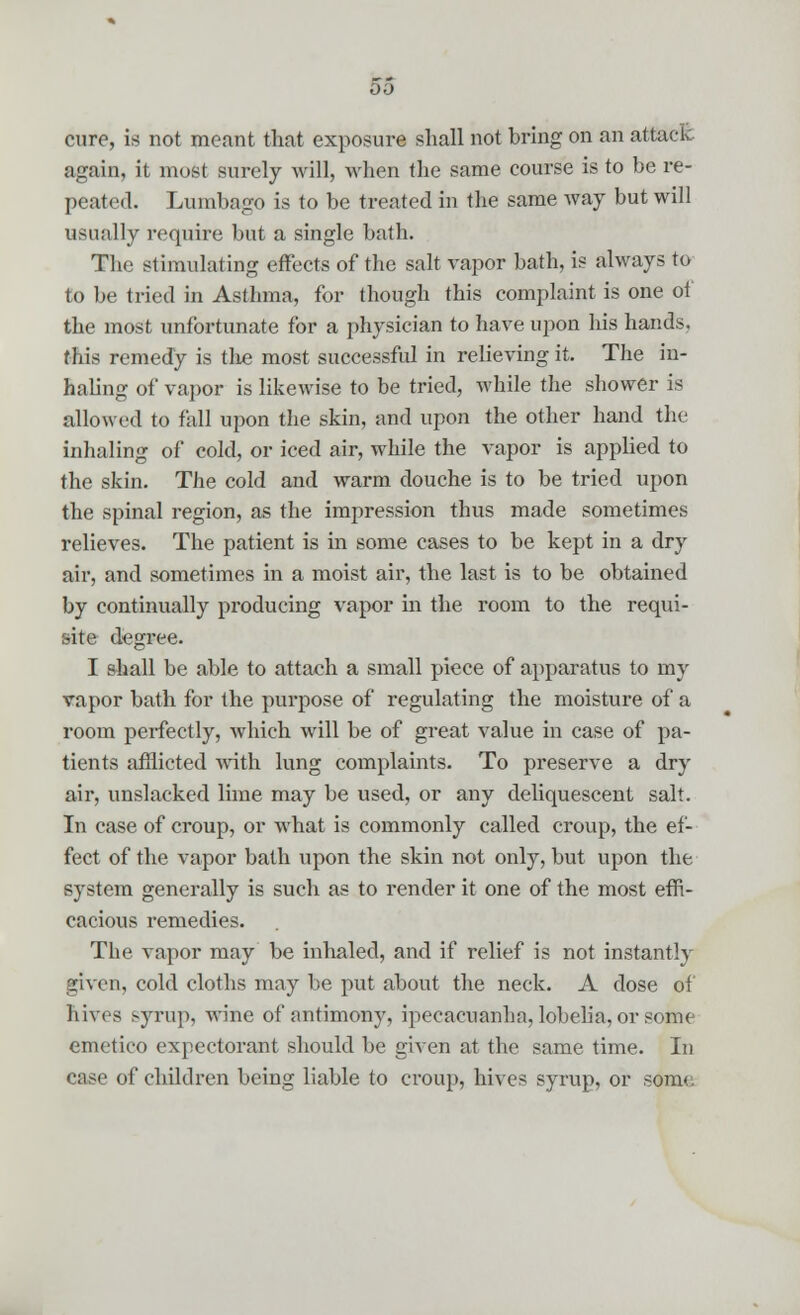 00 cure, is not meant that exposure shall not bring on an attack, again, it most surely will, when the same course is to be re- peated. Lumbago is to be treated in the same way but will usually require but a single bath. The stimulating effects of the salt vapor bath, is always to to be tried in Asthma, for though this complaint is one of the most unfortunate for a physician to have upon liis hands, this remedy is the most successful in relieving it. The in- haling of vapor is likewise to be tried, while the shower is allowed to fall upon the skin, and upon the other hand the inhaling of cold, or iced air, while the vapor is applied to the skin. The cold and warm douche is to be tried upon the spinal region, as the impression thus made sometimes relieves. The patient is in some cases to be kept in a dry air, and sometimes in a moist air, the last is to be obtained by continually producing vapor in the room to the requi- site degree. I shall be able to attach a small piece of apparatus to my vapor bath for the purpose of regulating the moisture of a room perfectly, which will be of great value in case of pa- tients afflicted with lung complaints. To preserve a dry air, unslacked lime may be used, or any deliquescent salt. In case of croup, or what is commonly called croup, the ef- fect of the vapor bath upon the skin not only, but upon the system generally is such as to render it one of the most effi- cacious remedies. The vapor may be inhaled, and if relief is not instantly given, cold cloths may be put about the neck. A dose of hives syrup, wine of antimony, ipecacuanha, lobelia, or some emetico expectorant should be given at the same time. In case of children being liable to croup, hives syrup, or som<.