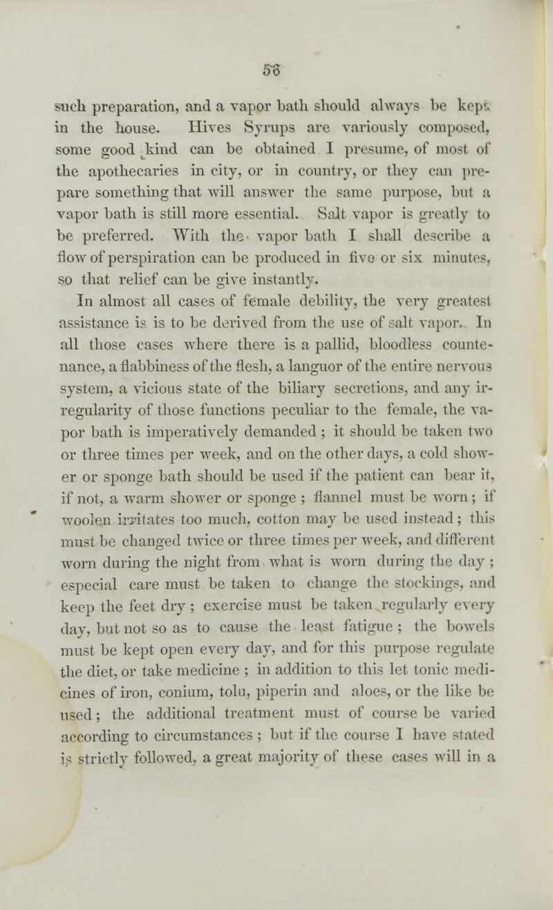 So such preparation, and a vapor bath should always be kepi in the house. Hives Syrups are variously composed, some good -kind can be obtained I presume, of most of the apothecaries in city, or in country, or they can pre- pare something that will answer the same purpose, but a vapor bath is still more essential. Salt vapor is greatly to be preferred. With the* vapor bath I shall describe a flow of perspiration can be produced in five or six minutes, so that relief can be give instantly. In almost all cases of female debility, the very greatest assistance is is to be derived from the use of salt vapor. In all those cases where there is a pallid, bloodless counte- nance, a flabbiness of the flesh, a languor of the entire nervous system, a vicious state of the biliary secretions, and any ir- regularity of those functions peculiar to the female, the va- por bath is imperatively demanded ; it should be taken two or three times per week, and on the other days, a cold show- er or sponge bath should be used if the patient can bear it. if not, a warm shower or sponge ; flannel must be worn; if woolen irritates too much, cotton may be used instead; this must be changed twice or three times per week, and different worn during the night from what is worn during the day ; especial care must be taken to change the stockings, and keep the feet dry; exercise must be taken regularly every day, but not so as to cause the least fatigue; the bowels must be kept open every day, and for this purpose regulate the diet, or take medicine ; in addition to this let tonic medi- cines of iron, conium, tola, piperin and aloes, or the like be used; the additional treatment must of course be varied according to circumstances; but if the course I have stated is strictly followed, a great majority of these cases will in a