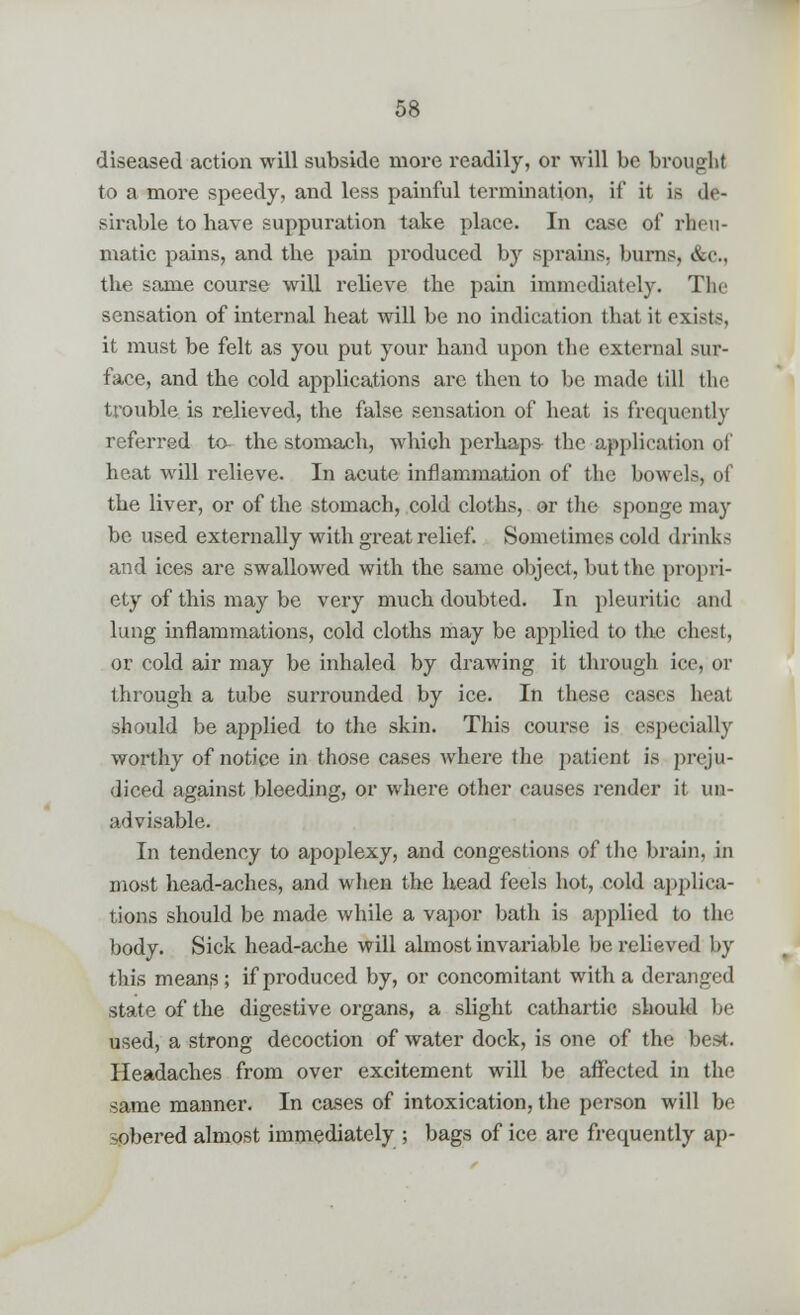 diseased action will subside more readily, or will be brought to a more speedy, and less painful termination, it' it is de- sirable to have suppuration take place. In case of rheu- matic pains, and tbe pain produced by sprains, burns, &c, the same course will relieve tbe pain immediately. The sensation of internal heat will be no indication that it exists, it must be felt as you put your band upon the external sur- face, and the cold applications are then to be made till the trouble is relieved, the false sensation of heat is frequently referred to- the stomach, which perhaps- the application of heat will relieve. In acute inflammation of the bowels, of tbe liver, or of the stomach, cold cloths, or the sponge may be used externally with great relief. Sometimes cold drinks and ices are swallowed with the same object, but the propri- ety of this may be very much doubted. In pleuritic and lung inflammations, cold cloths may be applied to the chest, or cold air may be inhaled by drawing it through ice, or through a tube surrounded by ice. In these cases heat should be applied to the skin. This course is especially worthy of notice in those cases where the patient is preju- diced against bleeding, or where other causes render it un- advisable. In tendency to apoplexy, and congestions of the brain, in most head-aches, and when the head feels hot, cold applica- tions should be made while a vapor bath is applied to the body. Sick head-ache will almost invariable be relieved by this means; if produced by, or concomitant with a deranged state of the digestive organs, a slight cathartic should be used, a strong decoction of water dock, is one of the best. Headaches from over excitement will be affected in the same manner. In cases of intoxication, the person will be sobered almost immediately ; bags of ice are frequently ap-