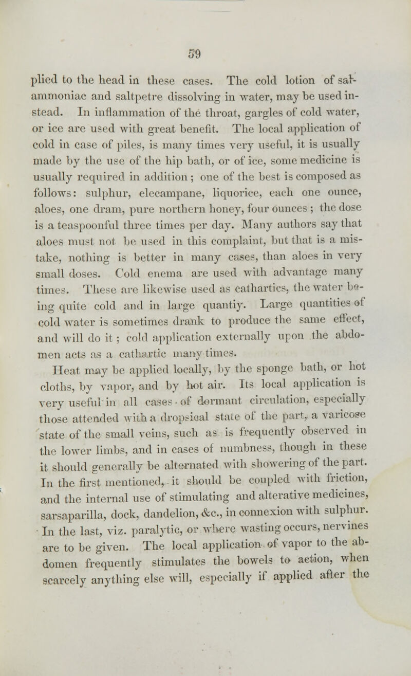 plied to the head in these cases. The cold lotion of sar- ammoniac and saltpetre dissolving in water, may be used in- stead. In inflammation of the throat, gargles of cold water, or ice are used with great benefit. The local application of cold in case of piles, is many times very useful, it is usually made by the use of the hip bath, or of ice, some medicine is usually required in addition ; one of the best is composed as follows: sulphur, elecampane, liquorice, each one ounce, aloes, one dram, pure northern honey, four ounces ; the dose is ateaspoonful three times per day. Many authors say that aloes must not be used in this complaint, but that is a mis- take, nothing is better in many cases, than aloes in very small doses. Cold enema are used with advantage many times. These are likewise used as cathartics, the water be- ing quite cold and in large quantiy. Large quantities of cold water is sometimes drank to produce the same effect, and will do it ; cold application externally upon the abdo- men acts as a cathartic many times. Heat may be applied locally, by the sponge bath, or hot cloths, by vapor, and by hot air. Its local application is very useful in all case-' of dormant circulation, especially those attended with a dropsiual state o£ the part, a varicose state of the small veins, such as is frequently observed in the lower limbs, and in cases of numbness, though in these it should generally be alternated with showering of the part. In the first mentioned, it should be coupled with friction, and the internal use of stimulating and alterative medicines, sarsaparilla, dock, dandelion, &c, in connexion with sulphur. ■ In the last, viz. paralytic, or where wasting occurs, nervines are to be given. The local application, of vapor to the ab- domen frequently stimulates the bowels to action, when scarcely anything else will, especially if applied after the