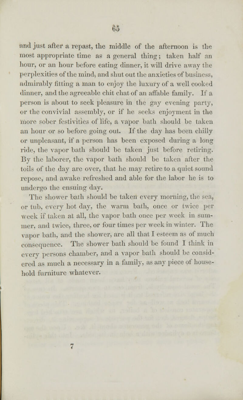 nnd just after a repast, the middle of the afternoon is the most appropriate time as a general thing; taken half an hour, or an hour before eating dinner, it will drive away the perplexities of the mind* and shut out the anxieties of bu-i admirably fitting a man to enjoy the luxury of a well cooked dinner, and the agreeable chit chat of an affable family. If a person is about to seek pleasure in the gay evening party, or the convivial assembly, or if he seeks enjoyment in the more sober festivities of life, a vapor bath should be taken an hour or so before going out. If the day has been chilly or unpleasant, if a person has been exposed during a long ride, the vapor bath should be taken just before retiring. By the laborer, the vapor bath should be taken after the toils of the day are over, that he may retire to a quiet sound repose, and awake refreshed and able for the labor he is to undergo the ensuing day. The shower bath should be taken every morning, the sea, or tub, every hot day, the warm bath, once or twice per Week if taken at all, the vapor bath once per week in sum- mer, and twice, three, or four times per week in winter. The vapor bath, and the shower, are all that I esteem as of much consequence. The shower bath should be found I think in every persons chamber, and a. vapor bath should be consid- ered as much a necessary in a family, as any piece of house- hold furniture whatever.