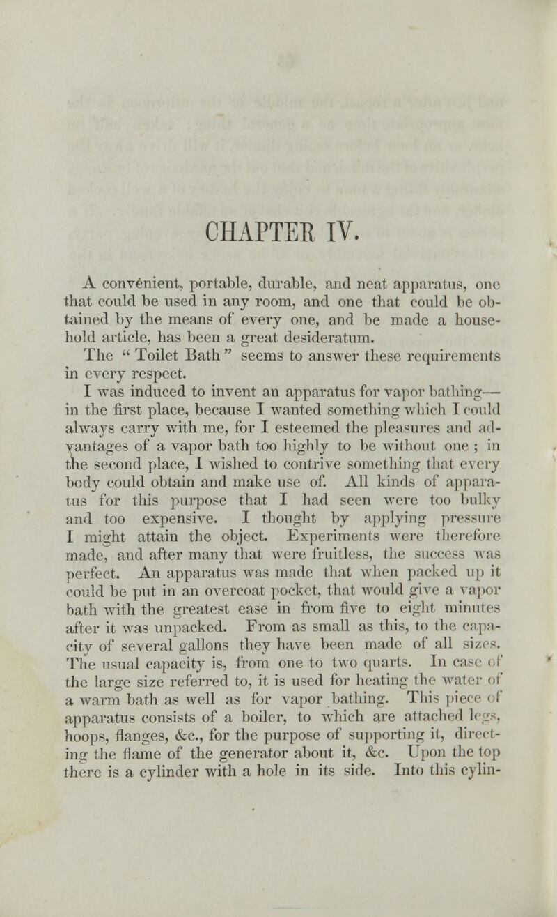 CHAPTER IV. A convenient, portable, durable, and neat apparatus, one that could be used in any room, and one that could be ob- tained by the means of every one, and be made a house- hold article, has been a great desideratum. The  Toilet Bath  seems to answer these requirements in every respect. I was induced to invent an apparatus for vapor bathing—- in the first place, because I wanted something which I could always carry with me, for I esteemed the pleasures and ad- vantages of a vapor bath too highly to be without one ; in the second place, I wished to contrive something thai every body could obtain and make use of. All kinds of appara- tus for this purpose that I had seen were too bulky and too expensive. I thought by applying pressure I might attain the object. Experiments were therefore made, and after many that were fruitless, the success was perfect. An apparatus was made that when packed up it could be put in an overcoat pocket, that would give a vapor bath with the greatest ease in from five to eight minutes after it was unpacked. From as small as this, to the capa- city of several gallons they have been made of all size-. The usual capacity is, from one to two quarts. In case i f the large size referred to, it is used for heating the water of a warm bath as well as for vapor bathing. This pie apparatus consists of a boiler, to which are attached li hoops, flanges, &c, for the purpose of supporting it, direct- ing the flame of the generator about it, &c. Upon the top there is a cylinder with a hole in its side. Into this cylin-