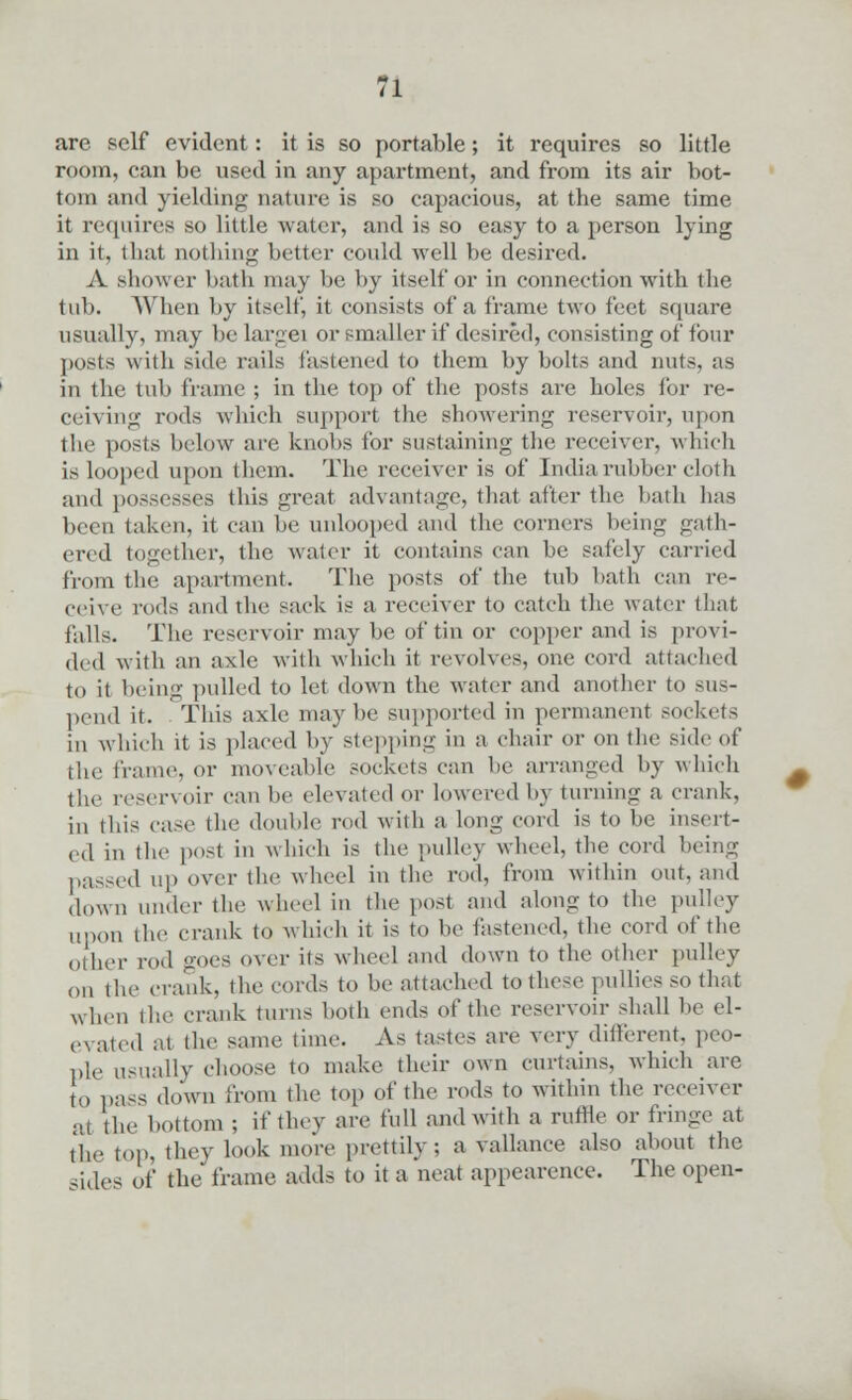 are self evident: it is so portable; it requires so little rpom, can be used in any apartment, and from its air bot- tom and yielding nature is so capacious, at the same time it requires so little water, and is so easy to a person lying in it, that nothing better could well be desired. A .shower bath may be by itself or in connection with the tub. When by itself, it consists of a frame two feet square usually, may be largei or smaller if desired, consisting of four posts with side rails Fastened to them by bolts and nuts, as in the tub frame ; in the top of the posts are holes for re- ceiving rods which support the showering reservoir, upon the posts below are knobs for sustaining the receiver, which is Looped upon them. The receiver is of India rubber cloth and possesses this great advantage, that after the bath has been taken, it can be unlooped and the corners being gath- ered together, the water it contains can lie safely carried from the apartment. The posts of the tub hath can re- ceive rods and the sack is a receiver to catch the water that falls. The reservoir may be of tin or copper and is provi- ded with an axle with which it revolves, one cord attached to it being pulled to let down the water and another to sus- pend it. This axle may he supported in permanent sockets in which it is placed by stepping in a chair or on the side of the frame, or moveable sockets can he arranged by which the reservoir can he elevated or lowered by turning a crank, iu this case the double rod with a long cord is to be insert- ed in the post in which is the pulley wheel, the cord being passed up over the wheel in the rod, from within out, and down under the wheel in the post and along to the pulley upon the crank to which it is to be fastened, the cord of the other rod goes over its wheel mid down to the other pulley on the crank, the cords to be attached to these pullies so that when the crank turns both ends of the reservoir shall be el- evated at the same time. As taste.- are very different, peo- ple usually choose to make their own curtains, which are to pa-s down from the top of the rods to within the receiver at the bottom ; if they are full and with a ruffle or fringe at ^ top, they look more prettily; a vallance also about the -ides of the frame adds to it a neat appearence. The open-