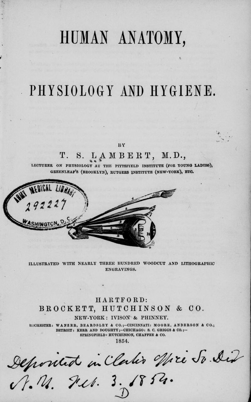 PHYSIOLOGY AND HYGIENE. T. 8. LAMBERT, M.D., l.ECTUEER ON PnTSIOLOOY AT THE PI1T8FIELU INSTITUTE (FOB YOUNG LADIE6), GREENXEAF'R (BROOKLYN), BUTGEBB JN8TITUTE (NEW-YORK), ETC. ILLUSTRATED WITH NEARLY TI1REE HUNDRED WOODCUT AND LITHOGRAPHIC ENGRAVINGS. HARTFORD: BROCKET T, HUTCHINSON & CO. NEW-YORK: IVISON & PHINNEY. ROCHESTER: WANZER, BEARPSLEY & C 0. ;-CINCINNATI: MOOEE, ANDERSON & CO.j DETROIT: KERR AND DOUGHTYi-CHICHAGO: 8. C. GRIGGS* CO.;— SPRINGFIELD I HUTCHINSON, CHAFFEE * CO. 1854. u, <Jl .JU^
