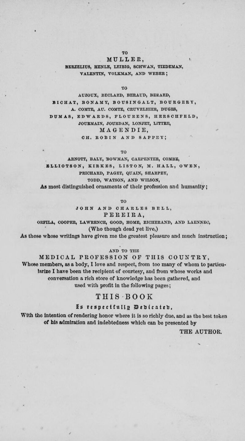 TO MULLER, * BERZELICB, HENLE, LEIBIG, BCHWAN, TIEDEMAN, VALENTIN, VOLKMAN, AND WEBER ; TO AUZOUX, BECLARD, BERAUD, BEKARD, BIOHAT, BONAMY, BOT/SINGALT, BOUKGERY, A. COMTE, AU\ COMTE, CRTTVELHIER, DUGES, DUMAS, EDWARDS, FLOURENS, HERSCHFELD, JOURMAIN, JOITEDAN, LONJET, LITTRE, MAGENDIE, OH. ROBIN AND SAPPEYj TO ARNOTT, BALY, BOWMAN, CARPENTER, COMBE, ELLIOTSON, KIRKE8, LISTON, M. HALL, OWEN, PRICHARD, PAGET, QUAIN, 8HARPEY, TODD, WATSON, AND WILSON, As most distinguished ornaments of their profession and humanity; TO JOHN AND CHARLES BELL, P ERE IE A, ORFILA, COOPER, LAWRENCE, GOOD, HOME, RICHERAND, AND LAENNEC, (Who though dead yet live,) As those whose writings have given me the greatest pleasuro and much instruction; AND TO THE MEDICAL PROFESSION OF THIS COUNTRY, Whose members, as a body, I love and respect, from too many of whom to particu- larize I have been the recipient of courtesy, and from whoso works and conversation a rich store of knowledge has been gathered, and used with profit in the following pages; THIS BOOK Is teapjctfulla J3*D(rattn, With the intention of rendering honor where it is so richly due, and as the best token of his admiration and indebtedness which can be presented by THE AUTHOR.