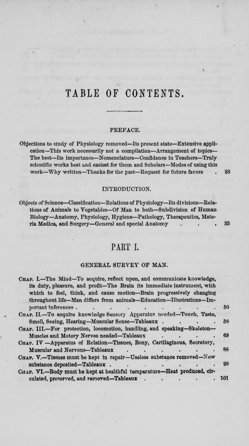 TABLE OF CONTENTS. PREFACE. Objections to study of Physiology removed—Its present state—Extensive appli- cation—This work necessarily not a compilation—Arrangement of topics— The best—Its importance—Nomenclature—Confidence in Teachers—Truly scientific works best and easiest for them and Scholars—Modes of using this work—Why written—Thanks for the past—Request for future favors . 23 INTRODUCTION. Objects of Science—Classification—Relations of Physiology—Its divisions—Rela- tions of Animals to Vegetables—Of Man to both—Subdivision of Human Biology—Anatomy, Physiology, Hygiene—Pathology, Therapeutics, Mate- ria Medica, and Surgery—General and special Anatomy . . .35 PART I. GENERAL SURVEY OF MAN. Chap. I.—The Miud—To acquire, reflect upon, and communicate knowledge, its duty, pleasure, and profit—The Brain its immediate instrument, with which to feel, think, and cause motion—Brain progressively changing throughout life—Man differs from animals—Education—Illustrations—Im- portant inferences ......... 50 Chap. II.—To acquire knowledge Sensory Apparatus needed—Touch, Taste, Smell, Seeing, Hearing—Muscular Sense—Tableaux . . . . 6S Chap. III.—For protection, locomotion, handling, and speaking—Skeleton— Muscles and Motory Nerves needed—Tableaux . . . .69 Chap. IV —Apparatus of Relation—Tissues, Bony, Cartilaginous, Secretory, Muscular and Nervous—Tableaux . . . . . . 8S CnAP. V.—Tissues must be kept in repair—Useless substance removed—New substance deposited—Tableaux ....... 99 Chap. VI.—Body mu3t be kept at healthful temperature—Heat produced, cir- culated, preserved, and removed—Tableaux ..... 101