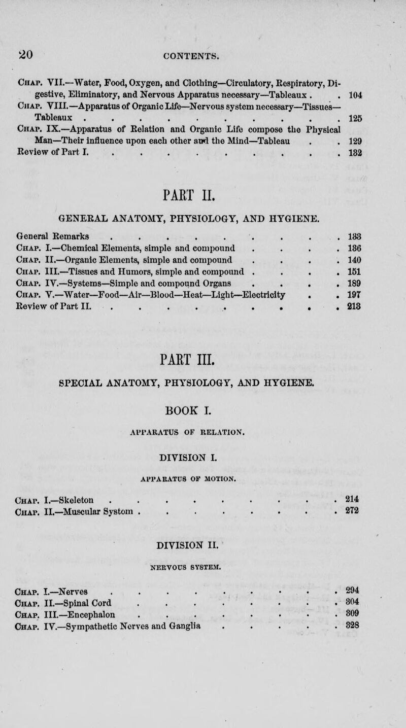 Chap. VII.—Water, Food, Oxygen, and Clothing—Circulatory, Respiratory, Di- gestive, Eliminatory, and Nervous Apparatus necessary—Tableaux . Chap. VIII.—Apparatus of Organic Life—Nervous system necessary—Tissues- Tableaux .......... Chap. IX.—Apparatus of Relation and Organic Life compose the Physical Man—Their influence upon each other awd the Mind—Tableau Review of Part I. ........ 125 129 132 PART II. GENERAL ANATOMY, PHYSIOLOGY, AND HYGIENE. General Remarks ..... Chap. I.—Chemical Elements, simple and compound Chap. II.—Organic Elements, simple and compound Chap. III.—Tissues and Humors, simple and compound Chap. IV.—Systems—Simple and compound Organs Chap. V.—Water—Food—Air—Blood—Heat—Light—Electricity Review of Part II. . . . . . . . 133 186 140 151 189 19T PART III. SPECIAL ANATOMY, PHYSIOLOGY, AND HYGIENE. BOOK I. APPARATUS OF RELATION. DIVISION I. APPARATUS OP MOTION. CHAr. I.—Skeleton Chap. II.—Muscular Systom 214 272 DIVISION II. NERVOUS SYSTEM. Chap. I.—Nerves .... Chap. II.—Spinal Cord Chap. III.—Encephalon Chap. IV.—Sympathetic Nerves and Ganglia 294 304