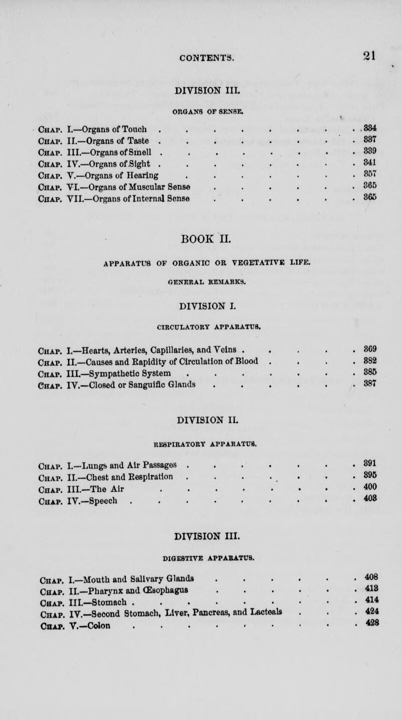 DIVISION III. ORGANS OF SENSE. Chap. I.—Organs of Touch Chap. II.—Organs of Taste . Chap. Ill— Organs of Smell . Chap. IV.—Organs of Sight . Chap. V.—Organs of Hearing Chap. VI.—Organs of Muscular Sense Chap. VII.—Organs of Internal Sense .834 887 339 841 85T 365 866 BOOK II. APPARATUS OF ORGANIC OR VEGETATIVE LIFE. OENERAL REMARKS. DIVISION I. CIRCULATORY APPARATUS. Chap. I.—Hearts, Arteries, Capillaries, and Veins . Chap. II.—Causes and Rapidity of Circulation of Blood . Chap. III.—Sympathetic System ..... Chap. IV.—Closed or Sanguine Glands .... DIVISION II. RESPIRATORY APPARATUS. Chap. I.—Lungs and Air Passages Chap. II.—Chest and Respiration Chap. III.—The Air Chap. IV—Speech . 891 895 400 408 DIVISION III. DIGESTIVE APPARATUS. Chap. I.—Mouth and Salivary Glands Chap. II.—Pharynx and CEsophagus Chap. III.—Stomach ...-•• Chap. IV.—Second Stomach, Liver, Pancreas, and Lacteals Chap. V.—Colon ...... 408 413 414 424 428