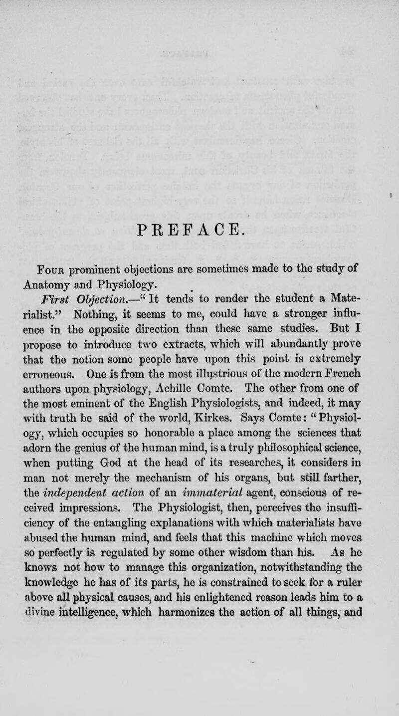 PREFACE. Four prominent objections are sometimes made to the study of Anatomy and Physiology. First Objection.-— It tends to render the student a Mate- rialist. Nothing, it seems to me, could have a stronger influ- ence in the opposite direction than these same studies. But I propose to introduce two extracts, which will abundantly prove that the notion some people have upon this point is extremely erroneous. One is from the most illustrious of the modern French authors upon physiology, Achille Oomte. The other from one of the most eminent of the English Physiologists, and indeed, it may with truth be said of the world, Kirkes. Says Comte:  Physiol- ogy, which occupies so honorable a place among the sciences that adorn the genius of the human mind, is a truly philosophical science, when putting God at the head of its researches, it considers in man not merely the mechanism of his organs, but still farther, the independent action of an immaterial agent, conscious of re- ceived impressions. The Physiologist, then, perceives the insuffi- ciency of the entangling explanations with which materialists have abused the human mind, and feels that this machine which moves so perfectly is regulated by some other wisdom than his. As he knows not how to manage this organization, notwithstanding the knowledge he has of its parts, he is constrained to seek for a ruler above all physical causes, and his enlightened reason leads him to a divine intelligence, which harmonizes the action of all things, and