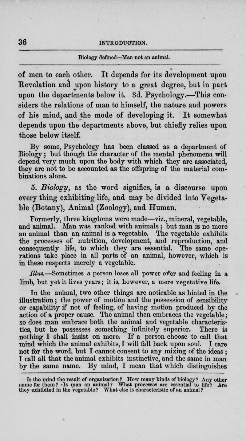 Biology defined—Man not an animal. of men to each other. It depends for its development upon Revelation and upon history to a great degree, but in part upon the departments below it. 3d. Psychology.—This con- siders the relations of man to himself, the nature and powers of his mind, and the mode of developing it. It somewhat depends upon the departments above, but chiefly relies upon those below itself. By some, Psychology has been classed as a department of Biology ; but though the character of the mental phenomena will depend very much upon the body with which they are associated, they are not to be accounted as the offspring of the material com- binations alone. 5. Biology, as the word signifies, is a discourse upon every thing exhibiting life, and may be divided into Vegeta- ble (Botany), Animal (Zoology), and Human. Formerly, three kingdoms were made—viz., mineral, vegetable, and animal. Man was ranked with animals ; but man is no more an animal than an animal is a vegetable. The vegetable exhibits the processes of nutrition, development, and reproduction, and consequently life, to which they are essential. The same ope- rations take place in all parts of an animal, however, which is in these respects merely a vegetable. Elus.—Sometimes a person loses all power of er and feeling in a limb, but yet it lives years; it is, however, a mere vegetative life. In the animal, two other things are noticable as hinted in the illustration; the power of motion and the possession of sensibility or capability if not of feeling, of having motion produced by the action of a proper cause. The animal then embraces the vegetable; so does man embrace both the animal and vegetable characteris- tics, but he possesses something infinitely superior. There is nothing I shall insist on more. If a person choose to call that mind which the animal exhibits, I will fall back upon soul. I care not for the word, but I cannot consent to any mixing of the ideas; I call all that the animal exhibits instinctive, and the same in man by the same name. By mind, I mean that which distinguishes Is the mind the result of organization ? How many kinds of biology ? Any other name for them? -Is man an animal? What processes are essential to life? Are they exhibited in the vegetable ? What else is characteristic of an animal ?