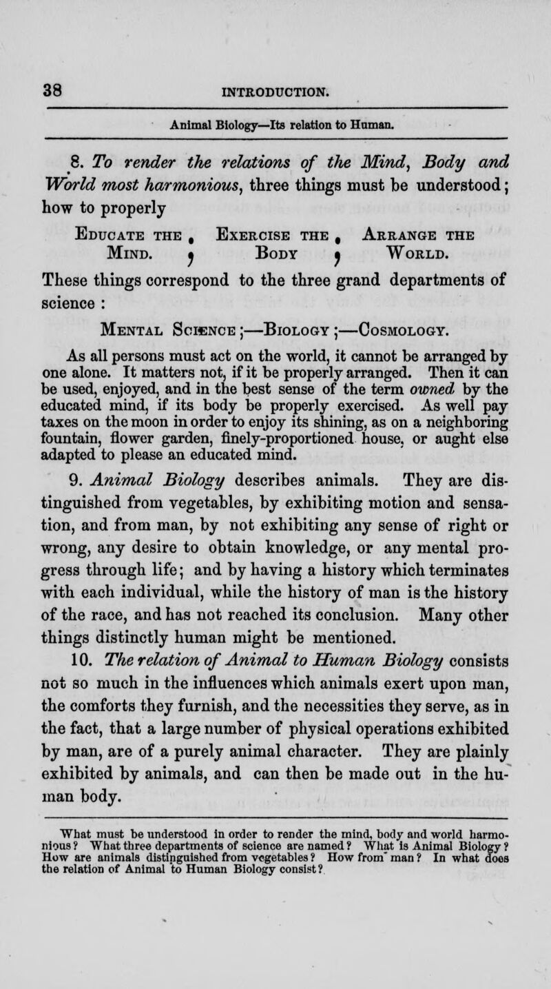 Animal Biology—Its relation to Human. 8. To render the relations of the Mind, Body and World most harmonious, three things must be understood; how to properly Educate the , Exercise the , Arrange the Mind. • Body • World. These things correspond to the three grand departments of science : Mental Science ;—Biology ;—Cosmology. As all persons must act on the world, it cannot be arranged by one alone. It matters not, if it be properly arranged. Then it can be used, enjoyed, and in the best sense of the term owned by the educated mind, if its body be properly exercised. As well pay taxes on the moon in order to enjoy its shining, as on a neighboring fountain, flower garden, finely-proportioned house, or aught else adapted to please an educated mind. 9. Animal Biology describes animals. They are dis- tinguished from vegetables, by exhibiting motion and sensa- tion, and from man, by not exhibiting any sense of right or wrong, any desire to obtain knowledge, or any mental pro- gress through life; and by having a history which terminates with each individual, while the history of man is the history of the race, and has not reached its conclusion. Many other things distinctly human might be mentioned. 10. The relation of Animal to Human Biology consists not so much in the influences which animals exert upon man, the comforts they furnish, and the necessities they serve, as in the fact, that a large number of physical operations exhibited by man, are of a purely animal character. They are plainly exhibited by animals, and can then be made out in the hu- man body. What must be understood in order to render the mind, body and world harmo- nious ? What three departments of science are named ? What is Animal Biology ? How are animals distinguished from vegetables ? How from man ? In what does the relation of Animal to Human Biology consist?