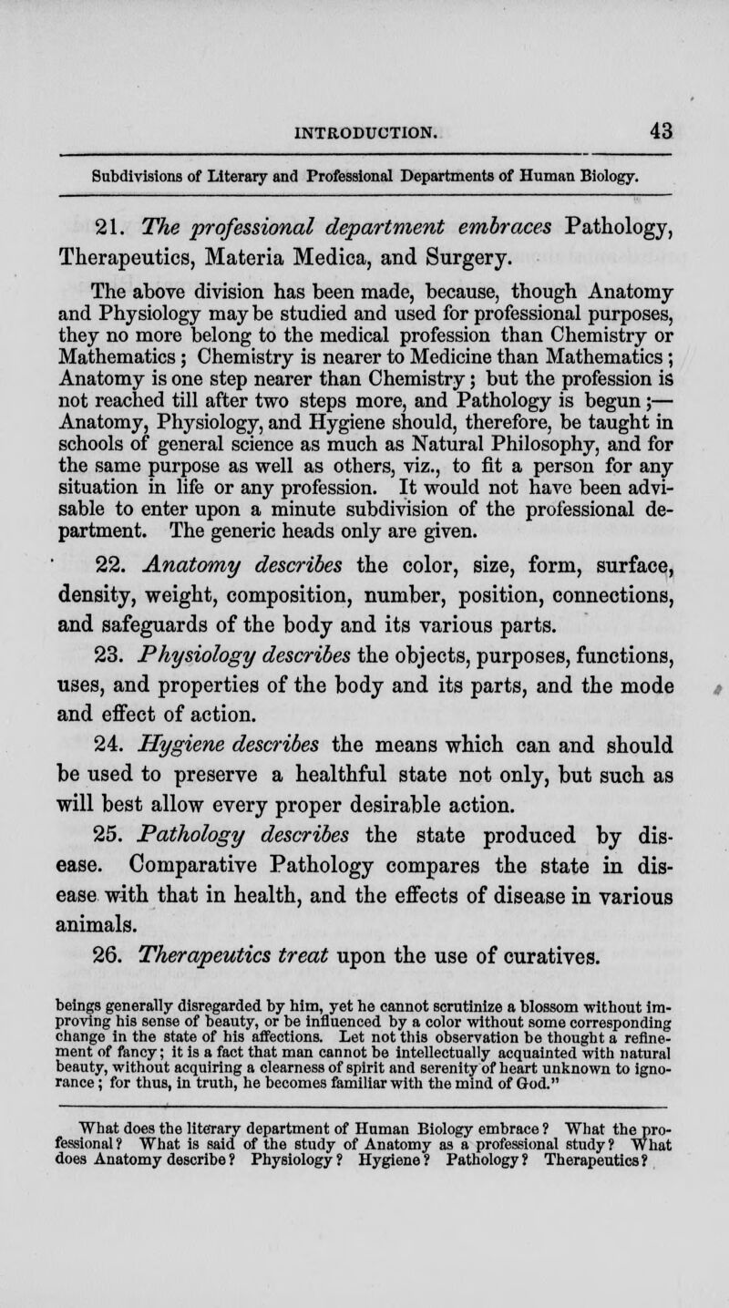 Subdivisions of Literary and Professional Departments of Human Biology. 21. The professional department embraces Pathology, Therapeutics, Materia Medica, and Surgery. The above division has been made, because, though Anatomy and Physiology may be studied and used for professional purposes, they no more belong to the medical profession than Chemistry or Mathematics; Chemistry is nearer to Medicine than Mathematics; Anatomy is one step nearer than Chemistry; but the profession is not reached till after two steps more, and Pathology is begun;— Anatomy, Physiology, and Hygiene should, therefore, be taught in schools of general science as much as Natural Philosophy, and for the same purpose as well as others, viz., to fit a person for any situation in life or any profession. It would not have been advi- sable to enter upon a minute subdivision of the professional de- partment. The generic heads only are given. 22. Anatomy describes the color, size, form, surface, density, weight, composition, number, position, connections, and safeguards of the body and its various parts. 23. Physiology describes the objects, purposes, functions, uses, and properties of the body and its parts, and the mode and effect of action. 24. Hygiene describes the means which can and should be used to preserve a healthful state not only, but such as will best allow every proper desirable action. 25. Pathology describes the state produced by dis- ease. Comparative Pathology compares the state in dis- ease with that in health, and the effects of disease in various animals. 26. Therapeutics treat upon the use of curatives. beings generally disregarded by him, yet he cannot scrutinize a blossom without im- proving his sense of beauty, or be influenced by a color without some corresponding change in the state of his affections. Let not this observation be thought a refine- ment of fancy; it is a fact that man cannot be intellectually acquainted with natural beauty, without acquiring a clearness of spirit and serenity of heart unknown to igno- rance ; for thus, in truth, he becomes familiar with the mind of God. What does the literary department of Human Biology embrace ? What the pro- fessional ? What is said of the study of Anatomy as a professional study ? What does Anatomy describe ? Physiology? Hygiene? Pathology? Therapeutics?