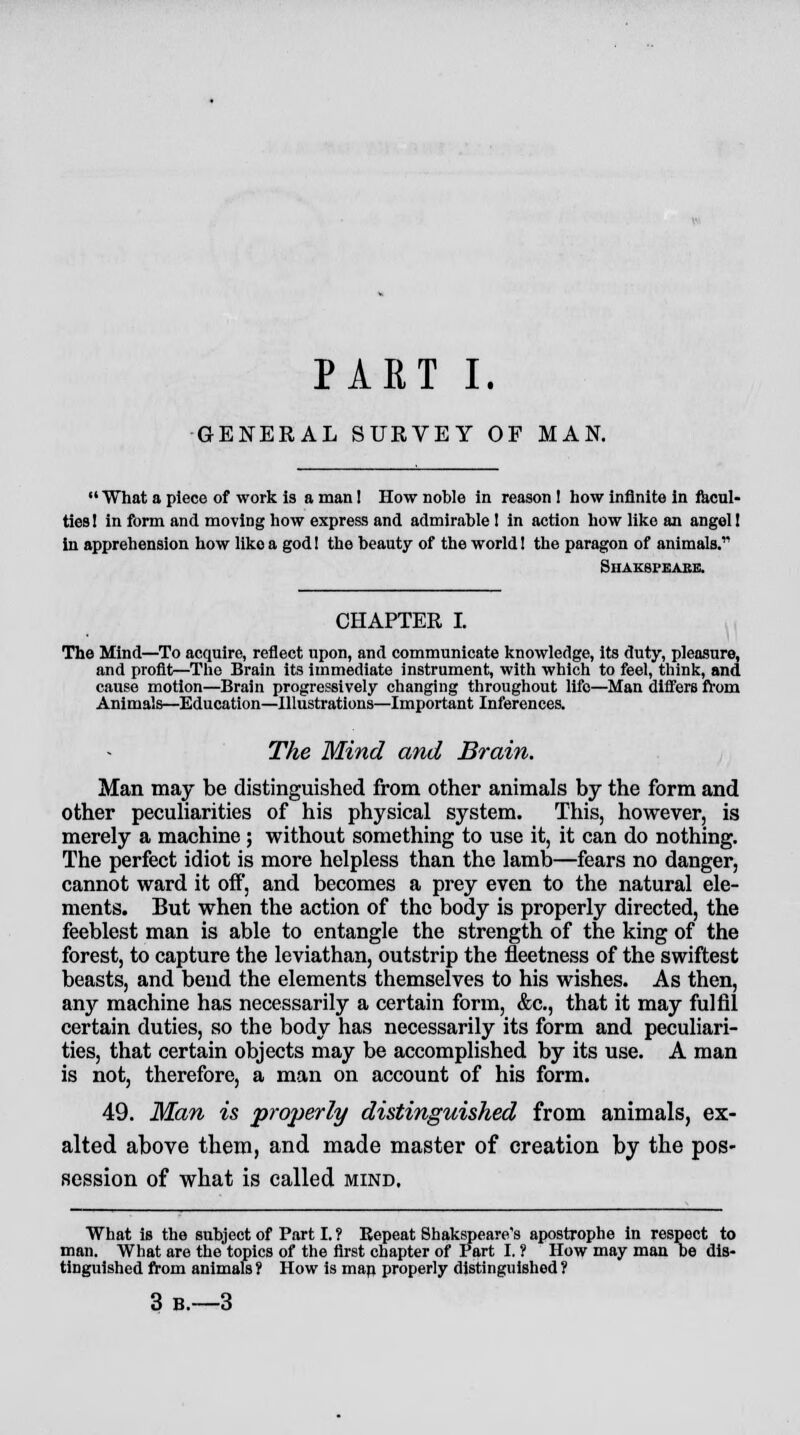 PART I. GENERAL SURVEY OF MAN.  What a piece of work is a man! How noble in reason 1 how infinite in facul- ties 1 in form and moving how express and admirable 1 in action how like an angel 1 in apprehension how like a god! the beauty of the world! the paragon of animals. Shaksi'eake. CHAPTER I. The Mind—To acquire, reflect upon, and communicate knowledge, its duty, pleasure, and profit—The Brain its immediate instrument, with which to feel, think, and cause motion—Brain progressively changing throughout life—Man differs from Animals—Education—Illustrations—Important Inferences. The Mind and Brain. Man may be distinguished from other animals by the form and other peculiarities of his physical system. This, however, is merely a machine; without something to use it, it can do nothing. The perfect idiot is more helpless than the lamb—fears no danger, cannot ward it off, and becomes a prey even to the natural ele- ments. But when the action of the body is properly directed, the feeblest man is able to entangle the strength of the king of the forest, to capture the leviathan, outstrip the fleetness of the swiftest beasts, and bend the elements themselves to his wishes. As then, any machine has necessarily a certain form, &c, that it may fulfil certain duties, so the body has necessarily its form and peculiari- ties, that certain objects may be accomplished by its use. A man is not, therefore, a man on account of his form. 49. Man is properly distinguished from animals, ex- alted above them, and made master of creation by the pos- session of what is called mind. What is the subject of Part I. ? Repeat Shakspeare's apostrophe in respect to man. What are the topics of the first chapter of Part I. ? How may man be dis- tinguished from animals ? How is man properly distinguished 1 3b.—3