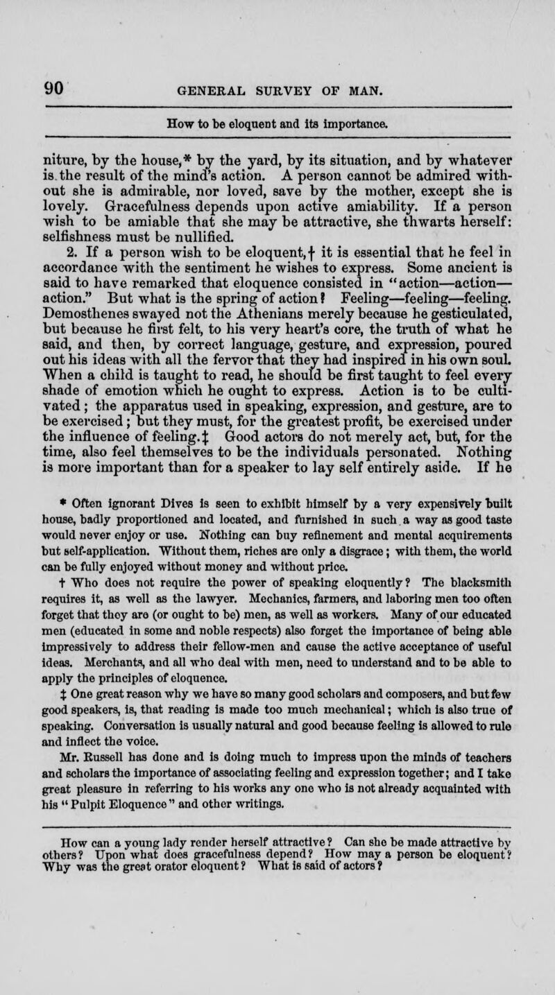 How to be eloquent and its importance. niture, by the house,* by the yard, by its situation, and by whatever is. the result of the mind's action. A person cannot be admired with- out she is admirable, nor loved, save by the mother, except she is lovely. Gracefulness depends upon active amiability. If a person wish to be amiable that she may be attractive, she thwarts herself: selfishness must be nullified. 2. If a person wish to be eloquent, \ it is essential that he feel in accordance with the sentiment he wishes to express. Some ancient is said to have remarked that eloquence consisted in action—action— action. But what is the spring of action ? Feeling—feeling—feeling. Demosthenes swayed not the Athenians merely because he gesticulated, but because he first felt, to his very heart's core, the truth of what he said, and then, by correct language, gesture, and expression, poured out his ideas with all the fervor that they had inspired in his own souL When a child is taught to read, he should be first taught to feel every shade of emotion which he ought to express. Action is to be culti- vated ; the apparatus used in speaking, expression, and gesture, are to be exercised; but they must, for the greatest profit, be exercised under the influence of feeling.:): Good actors do not merely act, but, for the time, also feel themselves to be the individuals personated. Nothing is more important than for a speaker to lay self entirely aside. If he * Often ignorant Dives is seen to exhibit himself by a very expensively built house, badly proportioned and located, and furnished in such a way as good taste would never enjoy or use. Nothing can buy refinement and mental acquirements but self-application. Without them, riches are only a disgrace; with them, the world can be fully enjoyed without money and without price. t Who does not require the power of speaking eloquently? The blacksmith requires it, as well as the lawyer. Mechanics, farmers, and laboring men too often forget that thoy are (or ought to be) men, as well as workers. Many of our educated men (educated in some and noble respects) also forget the importance of being able impressively to address their fellow-men and cause the active acceptance of useful ideas. Merchants, and all who deal with men, need to understand and to be able to apply the principles of eloquence. t One great reason why we have so many good scholars and composers, and but few good speakers, is, that reading is made too much mechanical; which is also true of speaking. Conversation is usually natural and good because feeling is allowed to rule and inflect the voice. Mr. Russell has done and is doing much to impress upon the minds of teachers and scholars the importance of associating feeling and expression together; and I take great pleasure in referring to his works any one who is not already acquainted with his  Pulpit Eloquence and other writings. How can a young lady render herself attractive ? Can she be made attractive br- others? Upon what does gracefulness depend? How may a person be eloquent? Why was the great orator eloquent ? What is said of actors ?