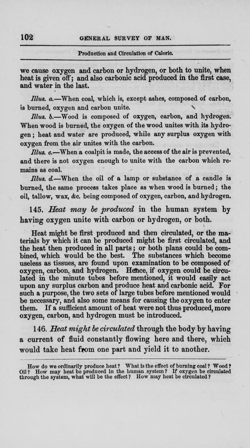 Production and Circulation of Caloric. we cause oxygen and carbon or hydrogen, or both to unite, when heat is given off; and also carbonic acid produced in the first case, and water in the last. Illus. a.—When coal, which is, except ashes, composed of carbon, ia burned, oxygen and carbon unite. \ Illus. b.—Wood is composed of oxygen, carbon, and hydrogen. When wood is burned, the oxygen of the wood unites with its hydro- gen ; heat and water are produced, while any surplus oxygen with oxygen from the air unites with the carbon. Illus. c.—When a coalpit is made, the access of the air is prevented, and there is not oxygen enough to unite with the carbon which re- mains as coal. Illus. d.—When the oil of a lamp or substance of a candle is burned, the same process takes place as when wood is burned; the oil, tallow, wax, &c. being composed of oxygen, carbon, and hydrogen. 145. Heat may be produced in the human system by having oxygen unite with carbon or hydrogen, or both. Heat might be first produced and then circulated, or the ma- terials by which it can be produced might be first circulated, and the heat then produced in all parts; or both plans could be com- bined, which would be the best. The substances which become useless as tissues, are found upon examination to be composed of oxygen, carbon, and hydrogen. Hence, if oxygen could be circu- lated in the minute tubes before mentioned, it would easily act upon any surplus carbon and produce heat and carbonic acid. For such a purpose, the two sets of large tubes before mentioned would be necessary, and also some means for causing the oxygen to enter them. If a sufficient amount of heat were not thus produced, more oxygen, carbon, and hydrogen must be introduced. 146. Heat might be circulated through the body by having a current of fluid constantly flowing here and there, which would take heat from one part and yield it to another. How do we ordinarily produce heat ? What is the effect of burning coal ? Wood ? Oil ? How may heat be produced in the human system ? If oxygen be circulated through the system, what will be the effect ? How may heat be circulated 1