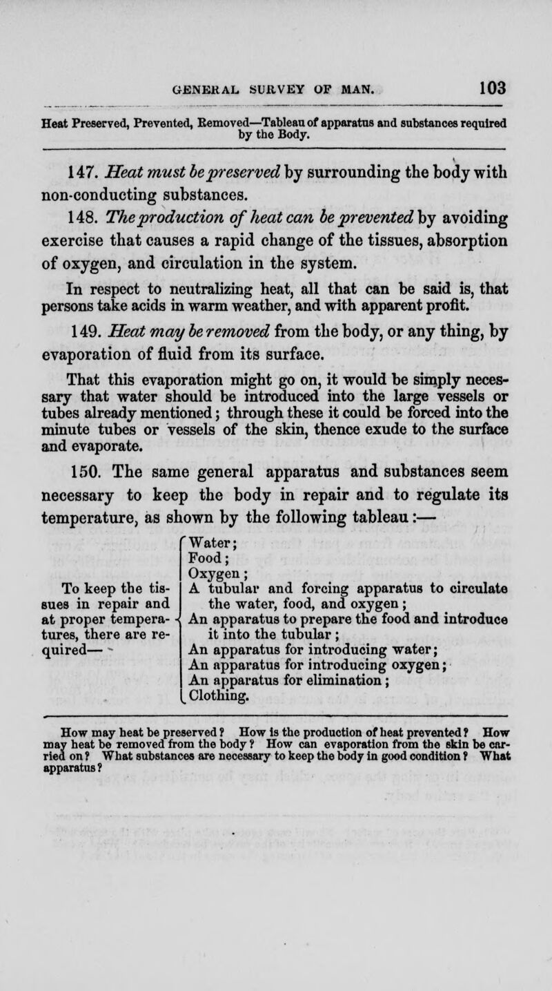 Heat Preserved, Prevented, Removed—Tableau of apparatus and substances required by the Body. 147. Heat must be preserved by surrounding the body with non-conducting substances. 148. The production of heat can be prevented by avoiding exercise that causes a rapid change of the tissues, absorption of oxygen, and circulation in the system. In respect to neutralizing heat, all that can be said is, that persons take acids in warm weather, and with apparent profit. 149. Heat may be removed from the body, or any thing, by evaporation of fluid from its surface. That this evaporation might go on, it would be simply neces- sary that water should be introduced into the large vessels or tubes already mentioned; through these it could be forced into the minute tubes or vessels of the skin, thence exude to the surface and evaporate. 150. The same general apparatus and substances seem necessary to keep the body in repair and to regulate its temperature, as shown by the following tableau:— 'Water; Food; Oxygen; A tubular and forcing apparatus to circulate the water, food, and oxygen ; An apparatus to prepare the food and introduce it into the tubular ; An apparatus for introducing water; An apparatus for introducing oxygen; An apparatus for elimination; _ Clothing. How may heat be preserved ? How Is the production of heat prevented ? How may heat be Temoved from the body ? How can evaporation from the skin be car- ried on 1 What substances are necessary to keep the body in good condition f What apparatus ? To keep the tis- sues in repair and at proper tempera-« tures, there are re- quired— •