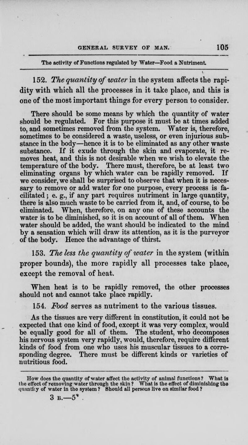 The activity of Functions regulated by Water—Food a Nutriment 152. The quantity of water in the system affects the rapi- dity with which all the processes in it take place, and this is one of the most important things for every person to consider. There should be some means by which the quantity of water should be regulated. For this purpose it must be at times added to, and sometimes removed from the system. Water is, therefore, sometimes to be considered a waste, useless, or even injurious sub- stance in the body—hence it is to be eliminated as any other waste substance. If it exude through the skin and evaporate, it re- moves heat, and this is not desirable when we wish to elevate the temperature of the body. There must, therefore, be at least two eliminating organs by which water can be rapidly removed. If we consider, we shall be surprised to observe that when it is neces- sary to remove or add water for one purpose, every process is fa- cilitated ; e. g., if any part requires nutriment in large quantity, there is also much waste to be carried from it, and, of course, to be eliminated. When, therefore, on any one of these accounts the water is to be diminished, so it is on account of all of them. When water should be added, the want should be indicated to the mind by a sensation which will draw its attention, as it is the purveyor of the body. Hence the advantage of thirst. 153. The less the quantity of water in the system (within proper bounds), the more rapidly all processes take place, except the removal of heat. When heat is to be rapidly removed, the other processes should not and cannot take place rapidly. 154. Food serves as nutriment to the various tissues. As the tissues are very different in constitution, it could not be expected that one kind of food, except it was very complex, would be equally good for all of them. The student, who decomposes his nervous system very rapidly, would, therefore, require different kinds of food from one who uses his muscular tissues to a corre- sponding degree. There must be different kinds or varieties of nutritious food. How does the quantity of water affect the activity of animal functions? What is the effect of romoving water through the skin f What is the effect of diminishing the quantity of water in tho system ? Should all persons live on similar food f 3 b.—5* .