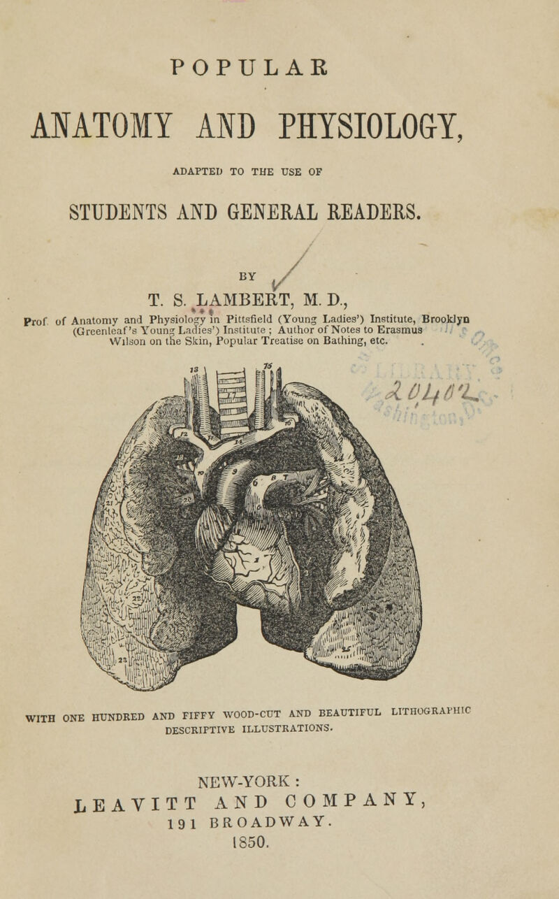 POPULAR ANATOMY AND PHYSIOLOGY, ADAPTED TO THE USE OF STUDENTS AND GENERAL READERS. T. S. LAMBERT, M. D., * •« Prof of Anatomy and Physiology in Pittsfield (Young Ladies') Institute, Brooklyn (Greenlcaf's Young Ladies') Institute ; Author of Notes to Erasmus Wilson on the Skin, Popular Treatise on Bathing, etc. DL+d'L WITH ONE HUNDRED AND FIFFY WOOD-CUT AND BEAUTIFUL LITHOGRAPHIC DESCRIPTIVE ILLUSTRATIONS. NEW-YORK : LEAVITT AND COMPANY 191 BROADWAY. 1850.