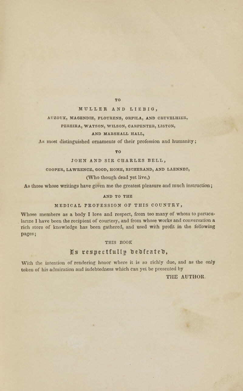 TO MULLER AND LIEBIG, AUZOUX, MAGENDIE, FLOURENS, ORPILA, AND CRUVELHIER, PEREIRA, WATSON, WILSON, CARPENTER, LISTON, AND MARSHALL HALL, As most distinguished ornaments of their profession and humanity; TO JOHN AND SIR CHARLES BELL, COOPER, LAWRENCE, GOOD, HOME, RICHERAND, AND LAENNEC, (Who though dead yet live,) As those whose writings have given me the greatest pleasure and much instruction; AND TO THE MEDICAL PROFESSION OF THIS COUNTRY, Whose members as a body I love and respect, from too many of whom to particu- larize I have been the recipient of courtesy, and from whose works and conversation a rich store of knowledge has been gathered, and used with profit in the following pages; THIS BOOK Es rcsjpectfulh) TjetJicateti, With the intention of rendering honor where it is so richly due, and as the only token of his admiration and indebtedness which can yet be presented by THE AUTHOR