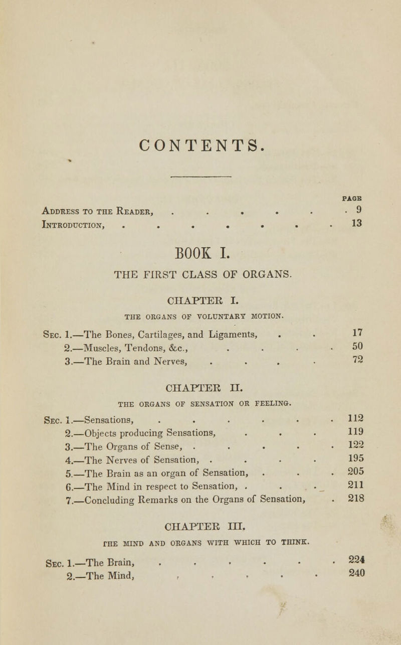 CONTENTS. PAGE Address to the Reader, . . . . • -9 Introduction, . . . . • . .13 BOOK I. THE FIRST CLASS OF ORGANS. CHAPTER, I. THE ORGANS OF VOLUNTARY MOTION. Sec. 1.—The Bones, Cartilages, and Ligaments, . . 17 2.—Muscles, Tendons, &c, . . • .50 3.—The Brain and Nerves, .... 72 CHAPTER II. THE ORGANS OF SENSATION OR FEELING. Sec. 1.—Sensations, . . . • • .112 2.—Objects producing Sensations, . . . 119 3._The Organs of Sense, . . . . .122 4.—The Nerves of Sensation, .... 195 5.—The Brain as an organ of Sensation, . . . 205 G.—The Mind in respect to Sensation, . . . 211 7.—Concluding Remarks on the Organs of Sensation, . 218 CHAPTER HI. THE MIND AND ORGANS WITH WHICH TO THINK. Sec. 1.—The Brain, . . • • • .224 2.—The Mind, .... 240