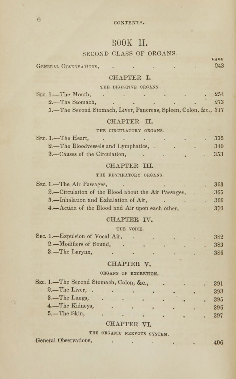BOOK II. SECOND CLASS OF ORGANS. General Observations, ..... 243 CHAPTER I. THE DIGESTIVE ORGANS. Sec. 1.—The Mouth, . . . . . .254 2.—The Stomach, ..... 273 3.—The Second Stomach, Liver, Pancreas, Spleen, Colon, &c, 317 CHAPTER H. THE CIRCULATORY ORGANS. Sec 1.—The Heart, ...... 335 2.—The Bloodvessels and Lymphatics, . . . 340 3.—Causes of the Circulation, .... 353 CHAPTER HI. THE RESPIRATORY ORGANS. Sec. 1.—The Air Passages, . ... 363 2.—Circulation of the Blood about the Air Passages, 365 3.—Inhalation and Exhalation of Air, . . 366 4.—Action of the Blood and Air upon each other, . 370 CHAPTER TV. THE VOICE. Sec. 1.—Expulsion of Vocal Air, . . . . 382 2.—Modifiers of Sound, ... . 383 3.—The Larynx, ..... 386 CHAPTER V. ORGANS OF EXCRETION. Sec. 1.—The Second Stomach, Colon, &c, . . .391 2.—The Liver, ...... 3.—The Lungs, ..... 4.—The Kidneys, 5.—The Skin, CHAPTER VI. THE ORGANIC NERVOUS SYSTEM. General Observations, . 4Qg 393 395 396 397